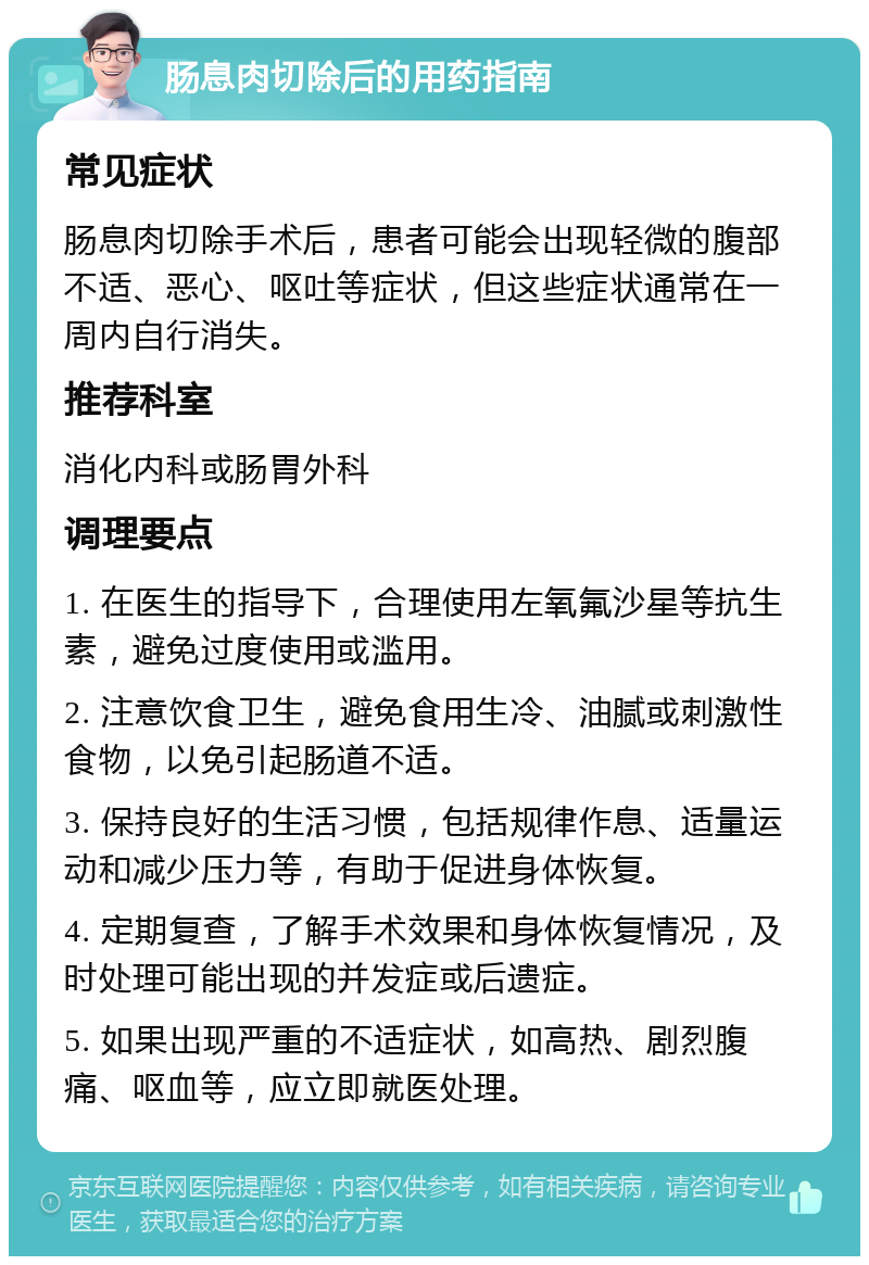 肠息肉切除后的用药指南 常见症状 肠息肉切除手术后，患者可能会出现轻微的腹部不适、恶心、呕吐等症状，但这些症状通常在一周内自行消失。 推荐科室 消化内科或肠胃外科 调理要点 1. 在医生的指导下，合理使用左氧氟沙星等抗生素，避免过度使用或滥用。 2. 注意饮食卫生，避免食用生冷、油腻或刺激性食物，以免引起肠道不适。 3. 保持良好的生活习惯，包括规律作息、适量运动和减少压力等，有助于促进身体恢复。 4. 定期复查，了解手术效果和身体恢复情况，及时处理可能出现的并发症或后遗症。 5. 如果出现严重的不适症状，如高热、剧烈腹痛、呕血等，应立即就医处理。