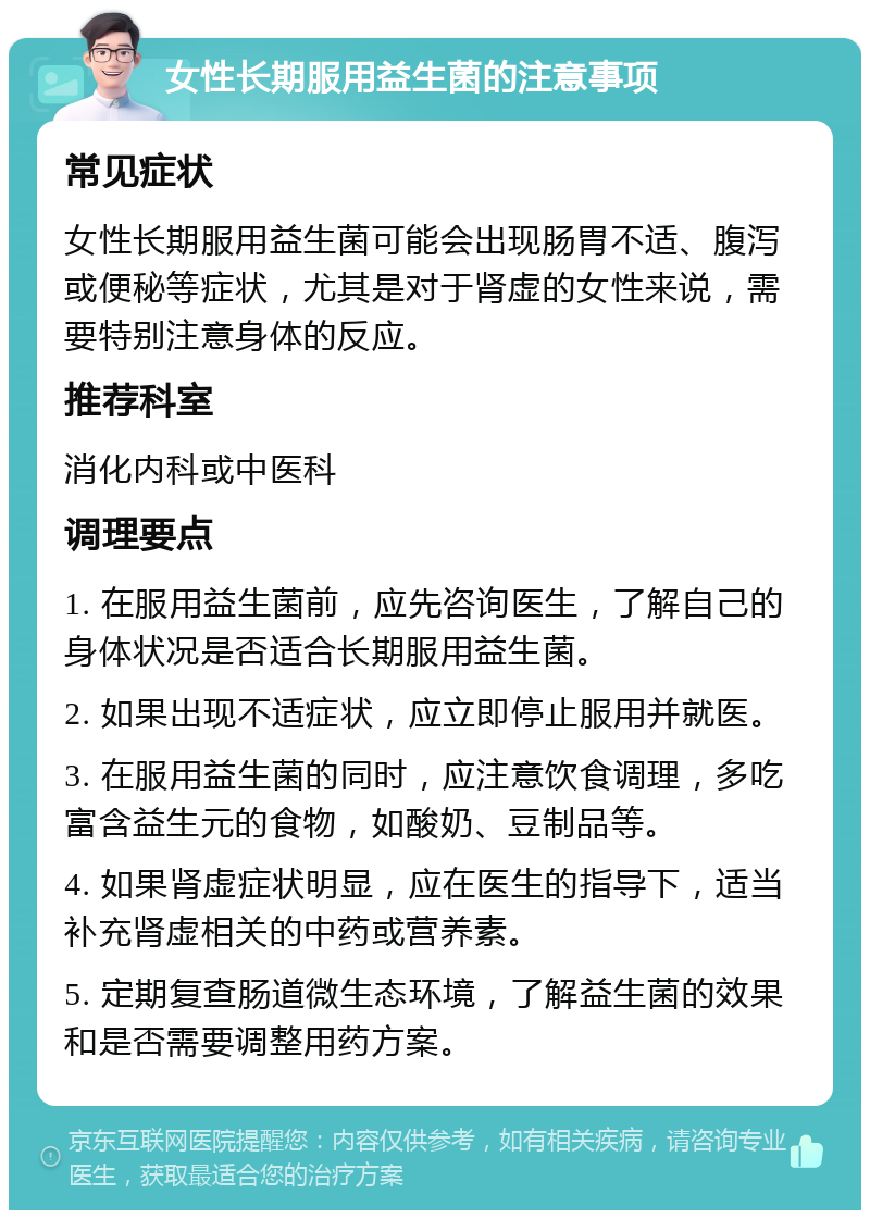 女性长期服用益生菌的注意事项 常见症状 女性长期服用益生菌可能会出现肠胃不适、腹泻或便秘等症状，尤其是对于肾虚的女性来说，需要特别注意身体的反应。 推荐科室 消化内科或中医科 调理要点 1. 在服用益生菌前，应先咨询医生，了解自己的身体状况是否适合长期服用益生菌。 2. 如果出现不适症状，应立即停止服用并就医。 3. 在服用益生菌的同时，应注意饮食调理，多吃富含益生元的食物，如酸奶、豆制品等。 4. 如果肾虚症状明显，应在医生的指导下，适当补充肾虚相关的中药或营养素。 5. 定期复查肠道微生态环境，了解益生菌的效果和是否需要调整用药方案。