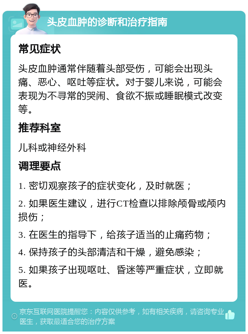 头皮血肿的诊断和治疗指南 常见症状 头皮血肿通常伴随着头部受伤，可能会出现头痛、恶心、呕吐等症状。对于婴儿来说，可能会表现为不寻常的哭闹、食欲不振或睡眠模式改变等。 推荐科室 儿科或神经外科 调理要点 1. 密切观察孩子的症状变化，及时就医； 2. 如果医生建议，进行CT检查以排除颅骨或颅内损伤； 3. 在医生的指导下，给孩子适当的止痛药物； 4. 保持孩子的头部清洁和干燥，避免感染； 5. 如果孩子出现呕吐、昏迷等严重症状，立即就医。