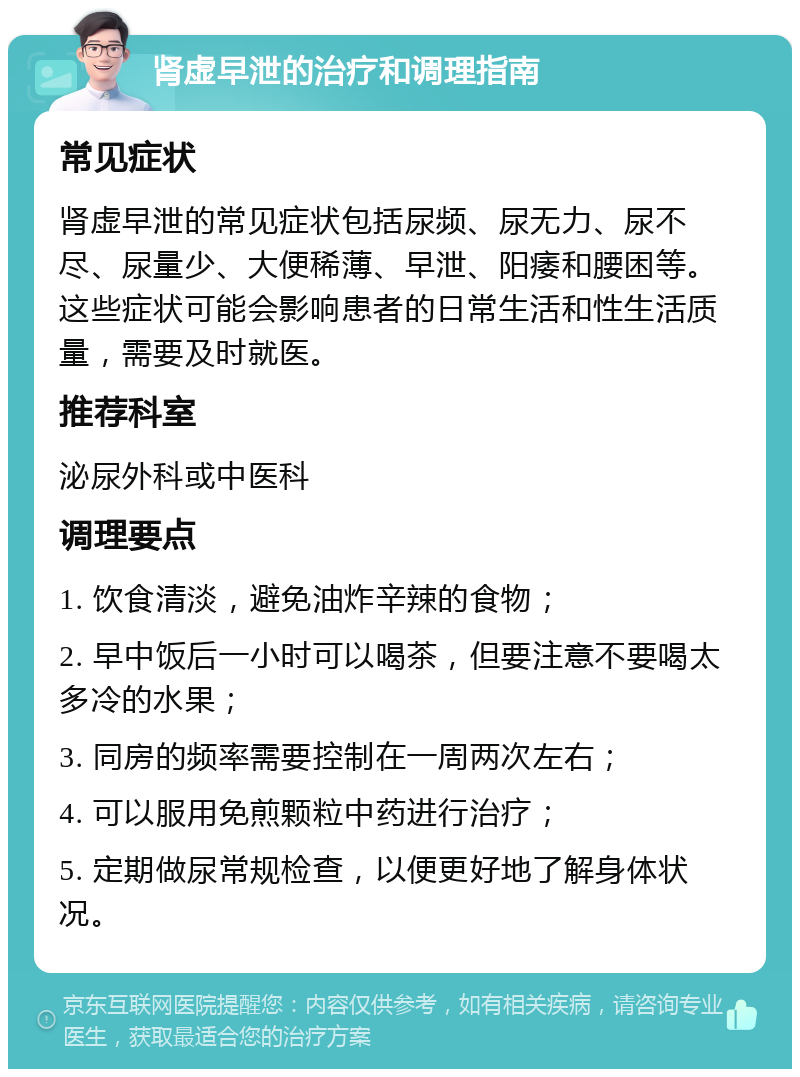 肾虚早泄的治疗和调理指南 常见症状 肾虚早泄的常见症状包括尿频、尿无力、尿不尽、尿量少、大便稀薄、早泄、阳痿和腰困等。这些症状可能会影响患者的日常生活和性生活质量，需要及时就医。 推荐科室 泌尿外科或中医科 调理要点 1. 饮食清淡，避免油炸辛辣的食物； 2. 早中饭后一小时可以喝茶，但要注意不要喝太多冷的水果； 3. 同房的频率需要控制在一周两次左右； 4. 可以服用免煎颗粒中药进行治疗； 5. 定期做尿常规检查，以便更好地了解身体状况。