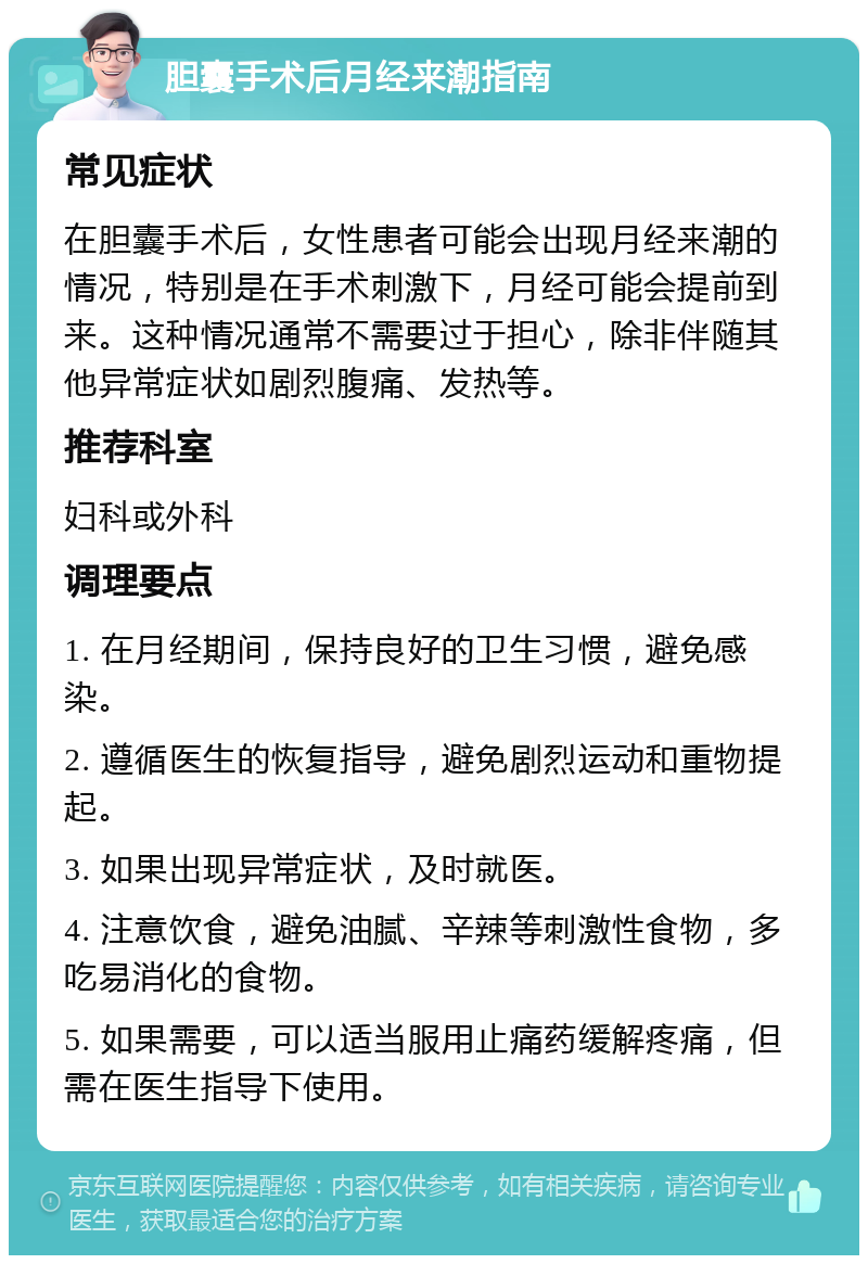 胆囊手术后月经来潮指南 常见症状 在胆囊手术后，女性患者可能会出现月经来潮的情况，特别是在手术刺激下，月经可能会提前到来。这种情况通常不需要过于担心，除非伴随其他异常症状如剧烈腹痛、发热等。 推荐科室 妇科或外科 调理要点 1. 在月经期间，保持良好的卫生习惯，避免感染。 2. 遵循医生的恢复指导，避免剧烈运动和重物提起。 3. 如果出现异常症状，及时就医。 4. 注意饮食，避免油腻、辛辣等刺激性食物，多吃易消化的食物。 5. 如果需要，可以适当服用止痛药缓解疼痛，但需在医生指导下使用。