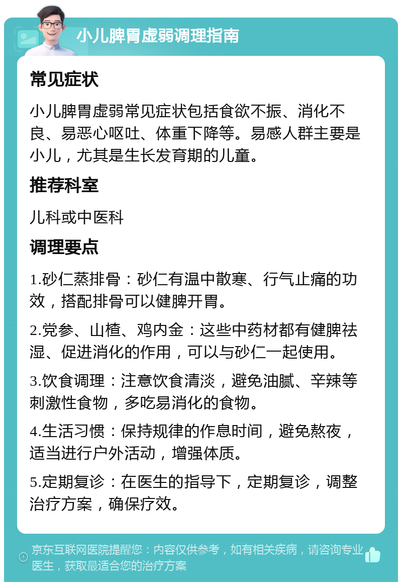 小儿脾胃虚弱调理指南 常见症状 小儿脾胃虚弱常见症状包括食欲不振、消化不良、易恶心呕吐、体重下降等。易感人群主要是小儿，尤其是生长发育期的儿童。 推荐科室 儿科或中医科 调理要点 1.砂仁蒸排骨：砂仁有温中散寒、行气止痛的功效，搭配排骨可以健脾开胃。 2.党参、山楂、鸡内金：这些中药材都有健脾祛湿、促进消化的作用，可以与砂仁一起使用。 3.饮食调理：注意饮食清淡，避免油腻、辛辣等刺激性食物，多吃易消化的食物。 4.生活习惯：保持规律的作息时间，避免熬夜，适当进行户外活动，增强体质。 5.定期复诊：在医生的指导下，定期复诊，调整治疗方案，确保疗效。