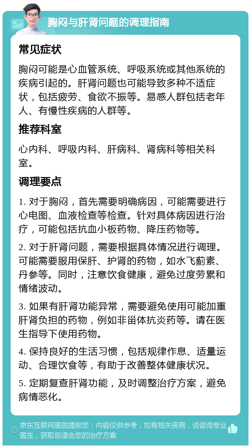 胸闷与肝肾问题的调理指南 常见症状 胸闷可能是心血管系统、呼吸系统或其他系统的疾病引起的。肝肾问题也可能导致多种不适症状，包括疲劳、食欲不振等。易感人群包括老年人、有慢性疾病的人群等。 推荐科室 心内科、呼吸内科、肝病科、肾病科等相关科室。 调理要点 1. 对于胸闷，首先需要明确病因，可能需要进行心电图、血液检查等检查。针对具体病因进行治疗，可能包括抗血小板药物、降压药物等。 2. 对于肝肾问题，需要根据具体情况进行调理。可能需要服用保肝、护肾的药物，如水飞蓟素、丹参等。同时，注意饮食健康，避免过度劳累和情绪波动。 3. 如果有肝肾功能异常，需要避免使用可能加重肝肾负担的药物，例如非甾体抗炎药等。请在医生指导下使用药物。 4. 保持良好的生活习惯，包括规律作息、适量运动、合理饮食等，有助于改善整体健康状况。 5. 定期复查肝肾功能，及时调整治疗方案，避免病情恶化。