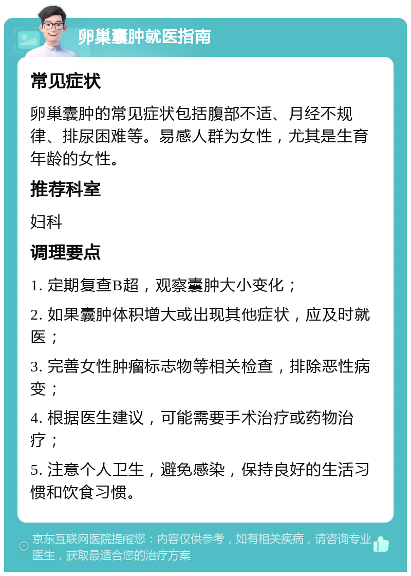 卵巢囊肿就医指南 常见症状 卵巢囊肿的常见症状包括腹部不适、月经不规律、排尿困难等。易感人群为女性，尤其是生育年龄的女性。 推荐科室 妇科 调理要点 1. 定期复查B超，观察囊肿大小变化； 2. 如果囊肿体积增大或出现其他症状，应及时就医； 3. 完善女性肿瘤标志物等相关检查，排除恶性病变； 4. 根据医生建议，可能需要手术治疗或药物治疗； 5. 注意个人卫生，避免感染，保持良好的生活习惯和饮食习惯。