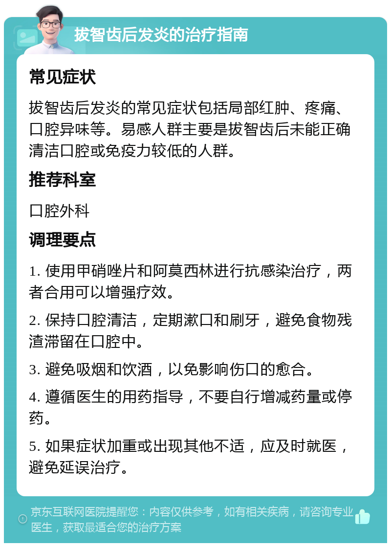 拔智齿后发炎的治疗指南 常见症状 拔智齿后发炎的常见症状包括局部红肿、疼痛、口腔异味等。易感人群主要是拔智齿后未能正确清洁口腔或免疫力较低的人群。 推荐科室 口腔外科 调理要点 1. 使用甲硝唑片和阿莫西林进行抗感染治疗，两者合用可以增强疗效。 2. 保持口腔清洁，定期漱口和刷牙，避免食物残渣滞留在口腔中。 3. 避免吸烟和饮酒，以免影响伤口的愈合。 4. 遵循医生的用药指导，不要自行增减药量或停药。 5. 如果症状加重或出现其他不适，应及时就医，避免延误治疗。