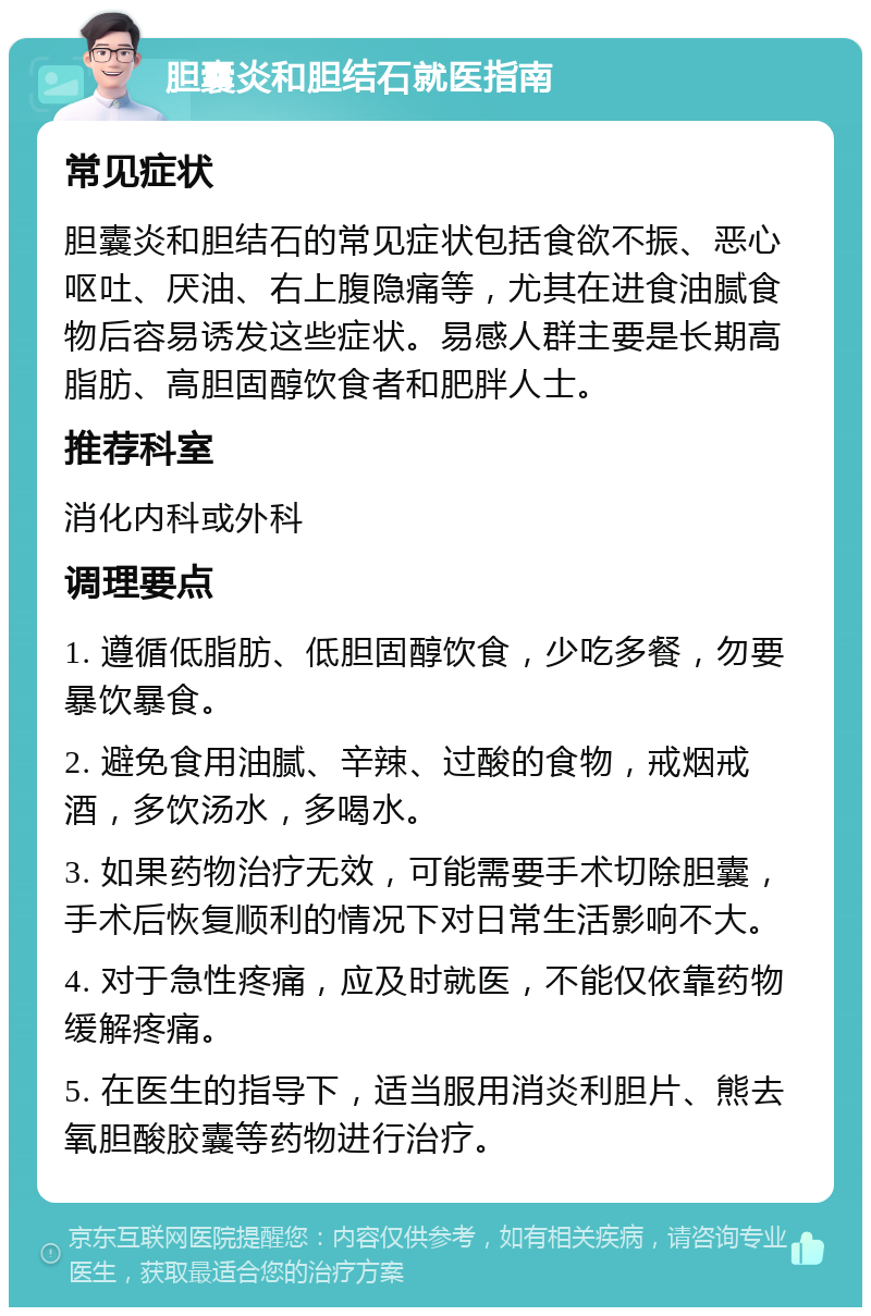 胆囊炎和胆结石就医指南 常见症状 胆囊炎和胆结石的常见症状包括食欲不振、恶心呕吐、厌油、右上腹隐痛等，尤其在进食油腻食物后容易诱发这些症状。易感人群主要是长期高脂肪、高胆固醇饮食者和肥胖人士。 推荐科室 消化内科或外科 调理要点 1. 遵循低脂肪、低胆固醇饮食，少吃多餐，勿要暴饮暴食。 2. 避免食用油腻、辛辣、过酸的食物，戒烟戒酒，多饮汤水，多喝水。 3. 如果药物治疗无效，可能需要手术切除胆囊，手术后恢复顺利的情况下对日常生活影响不大。 4. 对于急性疼痛，应及时就医，不能仅依靠药物缓解疼痛。 5. 在医生的指导下，适当服用消炎利胆片、熊去氧胆酸胶囊等药物进行治疗。