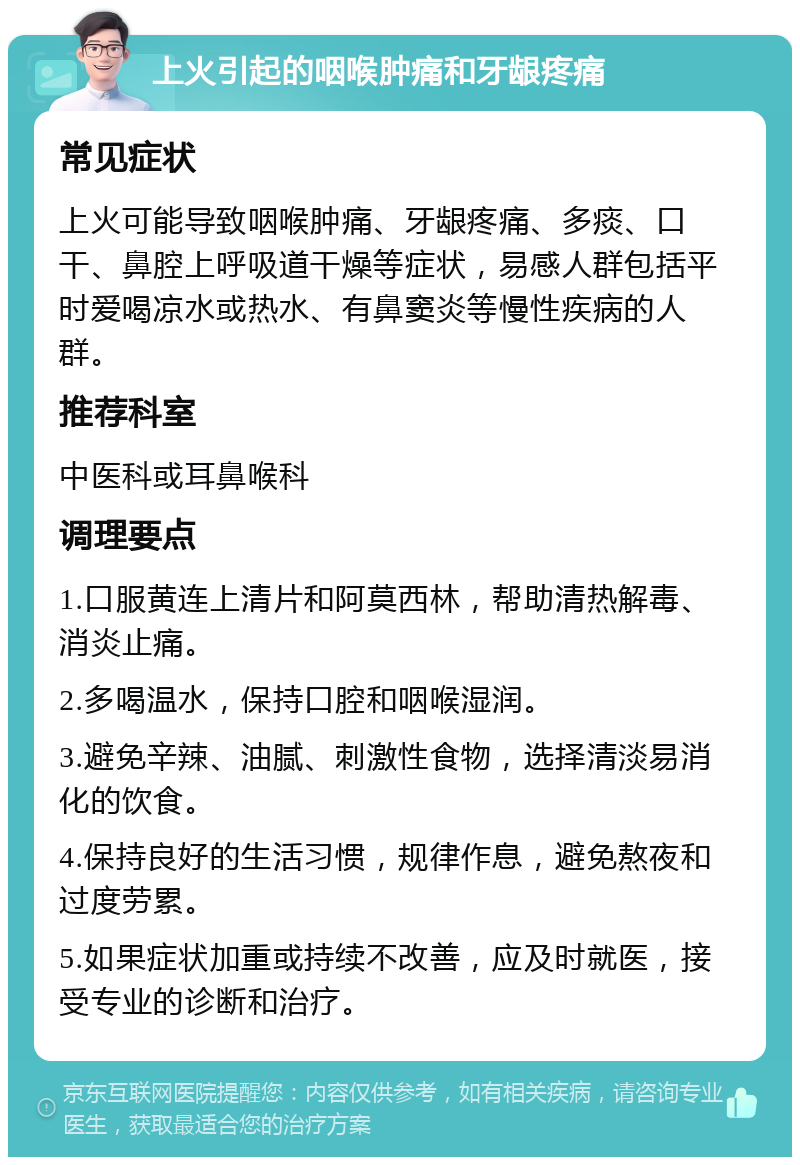 上火引起的咽喉肿痛和牙龈疼痛 常见症状 上火可能导致咽喉肿痛、牙龈疼痛、多痰、口干、鼻腔上呼吸道干燥等症状，易感人群包括平时爱喝凉水或热水、有鼻窦炎等慢性疾病的人群。 推荐科室 中医科或耳鼻喉科 调理要点 1.口服黄连上清片和阿莫西林，帮助清热解毒、消炎止痛。 2.多喝温水，保持口腔和咽喉湿润。 3.避免辛辣、油腻、刺激性食物，选择清淡易消化的饮食。 4.保持良好的生活习惯，规律作息，避免熬夜和过度劳累。 5.如果症状加重或持续不改善，应及时就医，接受专业的诊断和治疗。