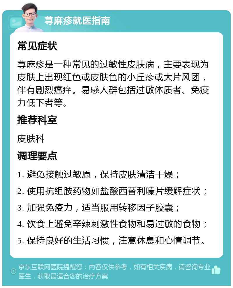 荨麻疹就医指南 常见症状 荨麻疹是一种常见的过敏性皮肤病，主要表现为皮肤上出现红色或皮肤色的小丘疹或大片风团，伴有剧烈瘙痒。易感人群包括过敏体质者、免疫力低下者等。 推荐科室 皮肤科 调理要点 1. 避免接触过敏原，保持皮肤清洁干燥； 2. 使用抗组胺药物如盐酸西替利嗪片缓解症状； 3. 加强免疫力，适当服用转移因子胶囊； 4. 饮食上避免辛辣刺激性食物和易过敏的食物； 5. 保持良好的生活习惯，注意休息和心情调节。