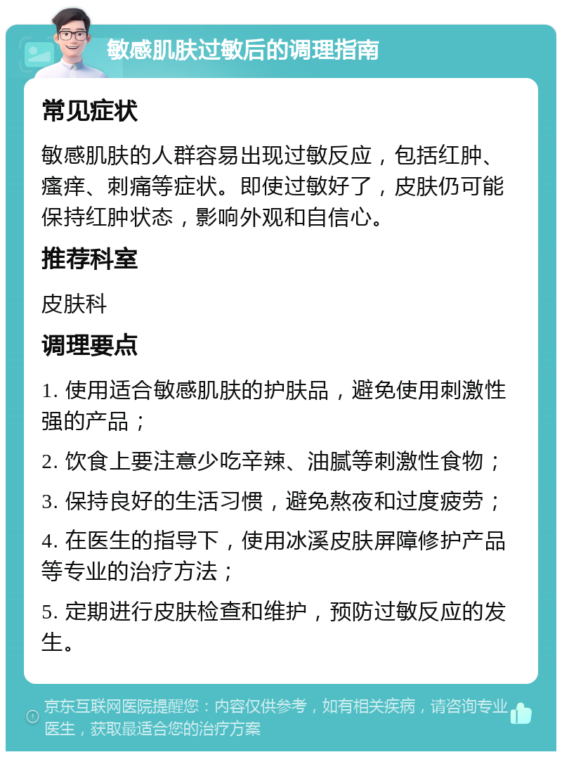 敏感肌肤过敏后的调理指南 常见症状 敏感肌肤的人群容易出现过敏反应，包括红肿、瘙痒、刺痛等症状。即使过敏好了，皮肤仍可能保持红肿状态，影响外观和自信心。 推荐科室 皮肤科 调理要点 1. 使用适合敏感肌肤的护肤品，避免使用刺激性强的产品； 2. 饮食上要注意少吃辛辣、油腻等刺激性食物； 3. 保持良好的生活习惯，避免熬夜和过度疲劳； 4. 在医生的指导下，使用冰溪皮肤屏障修护产品等专业的治疗方法； 5. 定期进行皮肤检查和维护，预防过敏反应的发生。