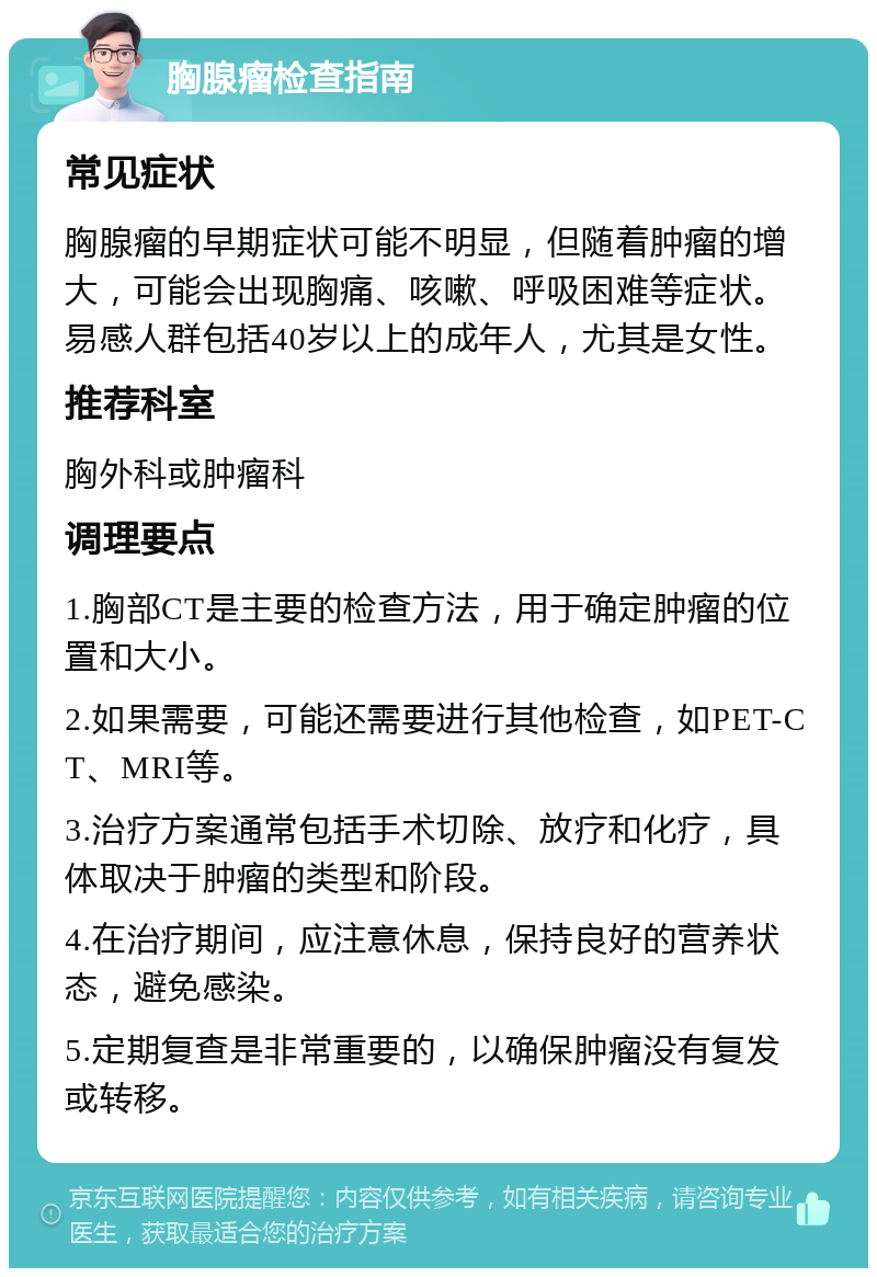 胸腺瘤检查指南 常见症状 胸腺瘤的早期症状可能不明显，但随着肿瘤的增大，可能会出现胸痛、咳嗽、呼吸困难等症状。易感人群包括40岁以上的成年人，尤其是女性。 推荐科室 胸外科或肿瘤科 调理要点 1.胸部CT是主要的检查方法，用于确定肿瘤的位置和大小。 2.如果需要，可能还需要进行其他检查，如PET-CT、MRI等。 3.治疗方案通常包括手术切除、放疗和化疗，具体取决于肿瘤的类型和阶段。 4.在治疗期间，应注意休息，保持良好的营养状态，避免感染。 5.定期复查是非常重要的，以确保肿瘤没有复发或转移。