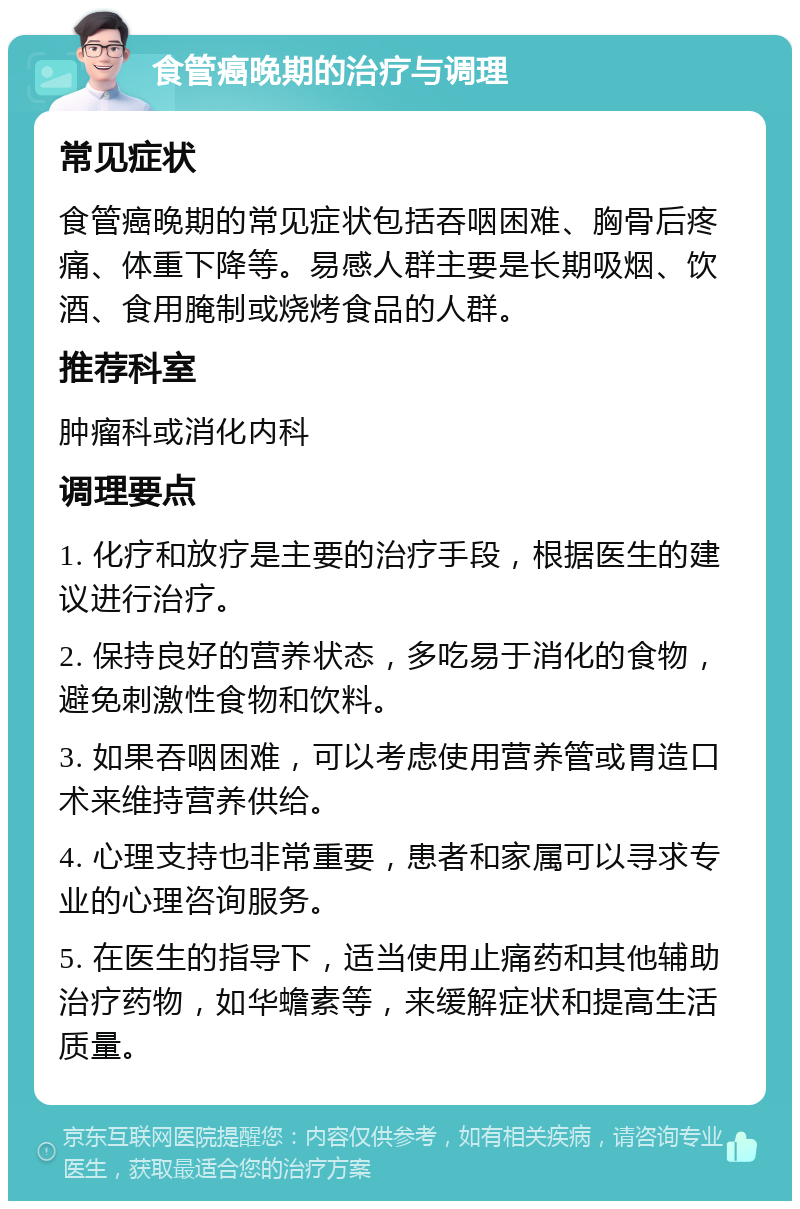 食管癌晚期的治疗与调理 常见症状 食管癌晚期的常见症状包括吞咽困难、胸骨后疼痛、体重下降等。易感人群主要是长期吸烟、饮酒、食用腌制或烧烤食品的人群。 推荐科室 肿瘤科或消化内科 调理要点 1. 化疗和放疗是主要的治疗手段，根据医生的建议进行治疗。 2. 保持良好的营养状态，多吃易于消化的食物，避免刺激性食物和饮料。 3. 如果吞咽困难，可以考虑使用营养管或胃造口术来维持营养供给。 4. 心理支持也非常重要，患者和家属可以寻求专业的心理咨询服务。 5. 在医生的指导下，适当使用止痛药和其他辅助治疗药物，如华蟾素等，来缓解症状和提高生活质量。