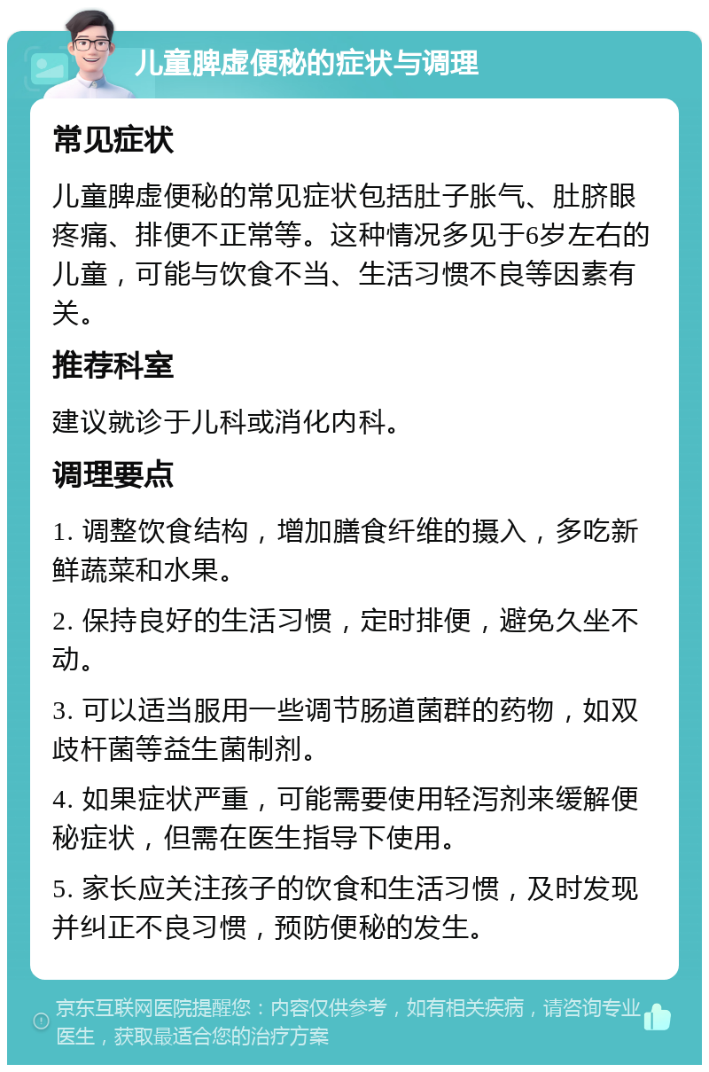 儿童脾虚便秘的症状与调理 常见症状 儿童脾虚便秘的常见症状包括肚子胀气、肚脐眼疼痛、排便不正常等。这种情况多见于6岁左右的儿童，可能与饮食不当、生活习惯不良等因素有关。 推荐科室 建议就诊于儿科或消化内科。 调理要点 1. 调整饮食结构，增加膳食纤维的摄入，多吃新鲜蔬菜和水果。 2. 保持良好的生活习惯，定时排便，避免久坐不动。 3. 可以适当服用一些调节肠道菌群的药物，如双歧杆菌等益生菌制剂。 4. 如果症状严重，可能需要使用轻泻剂来缓解便秘症状，但需在医生指导下使用。 5. 家长应关注孩子的饮食和生活习惯，及时发现并纠正不良习惯，预防便秘的发生。