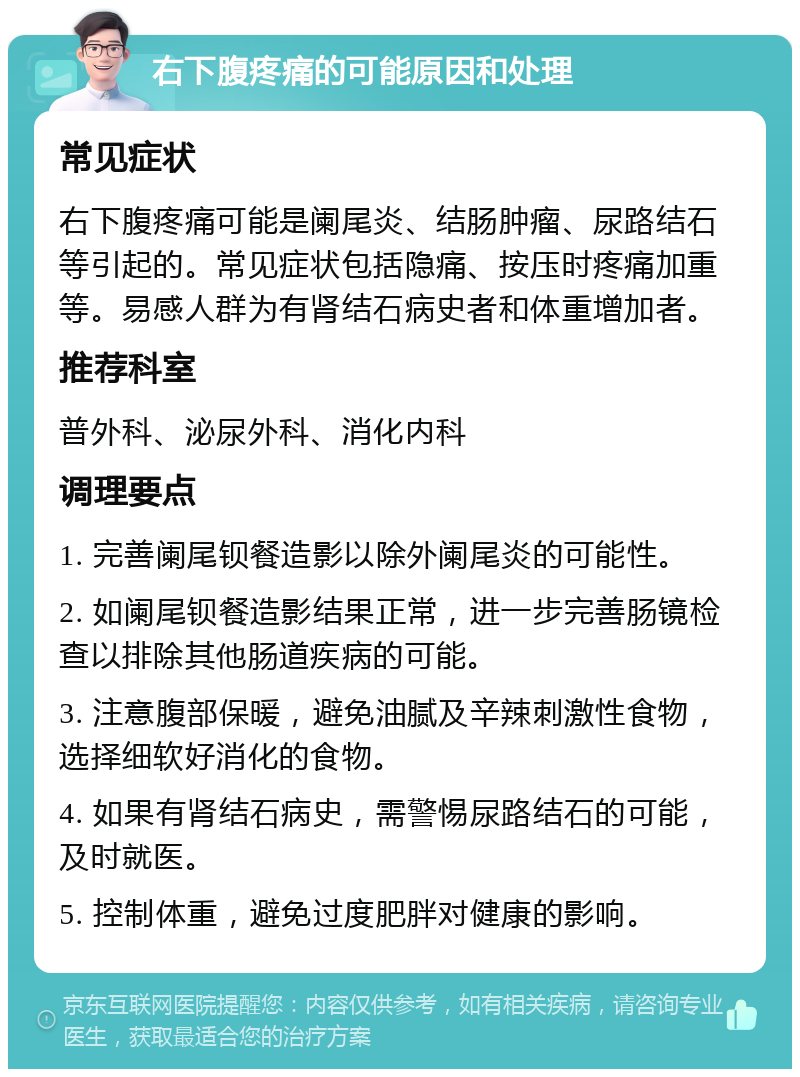 右下腹疼痛的可能原因和处理 常见症状 右下腹疼痛可能是阑尾炎、结肠肿瘤、尿路结石等引起的。常见症状包括隐痛、按压时疼痛加重等。易感人群为有肾结石病史者和体重增加者。 推荐科室 普外科、泌尿外科、消化内科 调理要点 1. 完善阑尾钡餐造影以除外阑尾炎的可能性。 2. 如阑尾钡餐造影结果正常，进一步完善肠镜检查以排除其他肠道疾病的可能。 3. 注意腹部保暖，避免油腻及辛辣刺激性食物，选择细软好消化的食物。 4. 如果有肾结石病史，需警惕尿路结石的可能，及时就医。 5. 控制体重，避免过度肥胖对健康的影响。