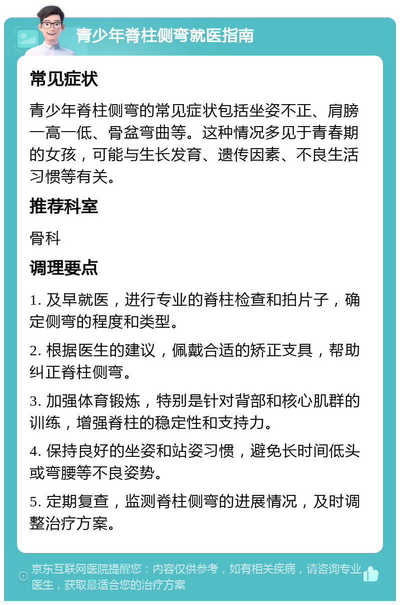 青少年脊柱侧弯就医指南 常见症状 青少年脊柱侧弯的常见症状包括坐姿不正、肩膀一高一低、骨盆弯曲等。这种情况多见于青春期的女孩，可能与生长发育、遗传因素、不良生活习惯等有关。 推荐科室 骨科 调理要点 1. 及早就医，进行专业的脊柱检查和拍片子，确定侧弯的程度和类型。 2. 根据医生的建议，佩戴合适的矫正支具，帮助纠正脊柱侧弯。 3. 加强体育锻炼，特别是针对背部和核心肌群的训练，增强脊柱的稳定性和支持力。 4. 保持良好的坐姿和站姿习惯，避免长时间低头或弯腰等不良姿势。 5. 定期复查，监测脊柱侧弯的进展情况，及时调整治疗方案。