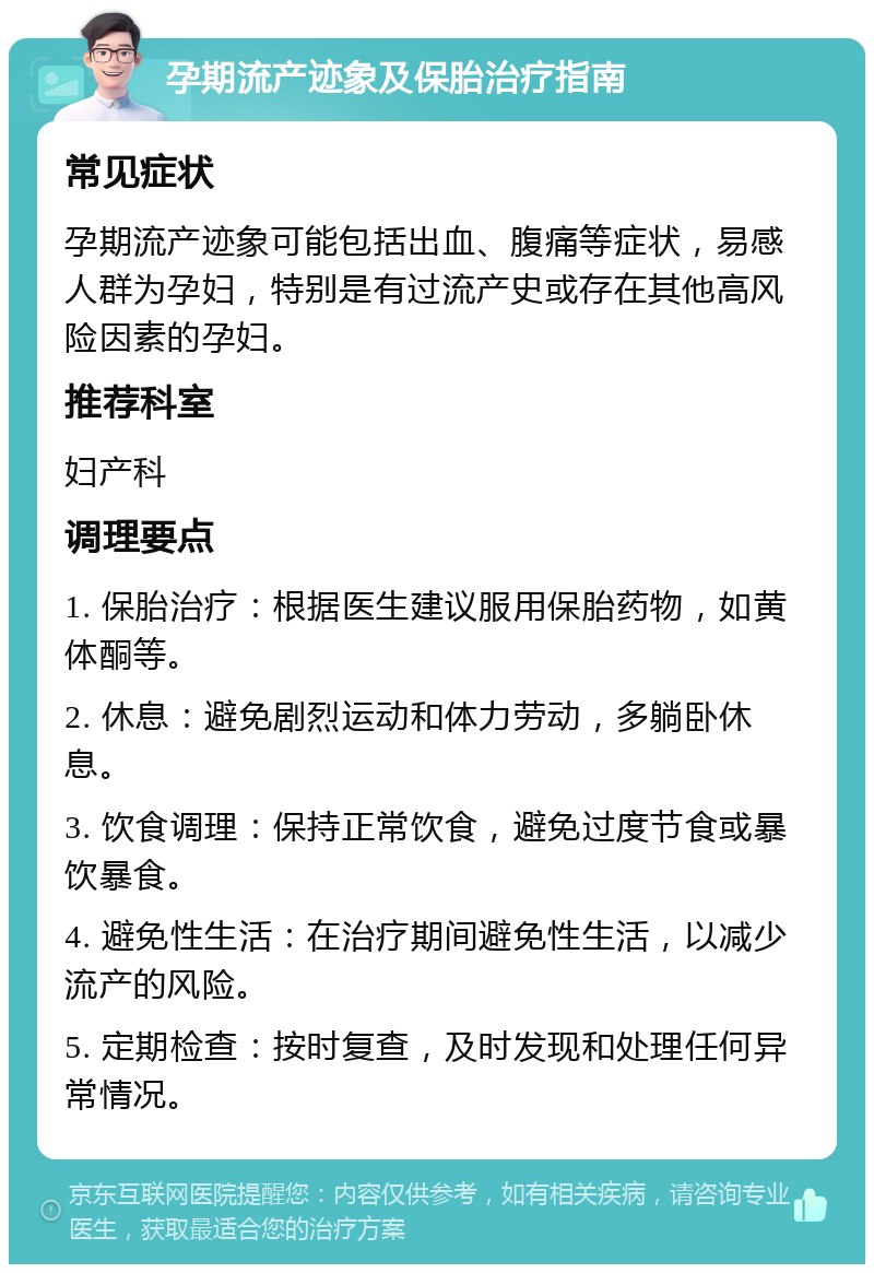 孕期流产迹象及保胎治疗指南 常见症状 孕期流产迹象可能包括出血、腹痛等症状，易感人群为孕妇，特别是有过流产史或存在其他高风险因素的孕妇。 推荐科室 妇产科 调理要点 1. 保胎治疗：根据医生建议服用保胎药物，如黄体酮等。 2. 休息：避免剧烈运动和体力劳动，多躺卧休息。 3. 饮食调理：保持正常饮食，避免过度节食或暴饮暴食。 4. 避免性生活：在治疗期间避免性生活，以减少流产的风险。 5. 定期检查：按时复查，及时发现和处理任何异常情况。