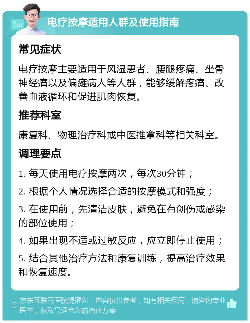 电疗按摩适用人群及使用指南 常见症状 电疗按摩主要适用于风湿患者、腰腿疼痛、坐骨神经痛以及偏瘫病人等人群，能够缓解疼痛、改善血液循环和促进肌肉恢复。 推荐科室 康复科、物理治疗科或中医推拿科等相关科室。 调理要点 1. 每天使用电疗按摩两次，每次30分钟； 2. 根据个人情况选择合适的按摩模式和强度； 3. 在使用前，先清洁皮肤，避免在有创伤或感染的部位使用； 4. 如果出现不适或过敏反应，应立即停止使用； 5. 结合其他治疗方法和康复训练，提高治疗效果和恢复速度。