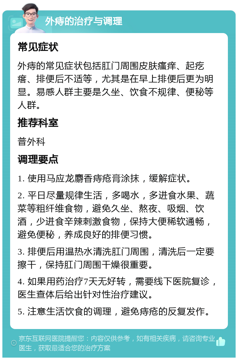 外痔的治疗与调理 常见症状 外痔的常见症状包括肛门周围皮肤瘙痒、起疙瘩、排便后不适等，尤其是在早上排便后更为明显。易感人群主要是久坐、饮食不规律、便秘等人群。 推荐科室 普外科 调理要点 1. 使用马应龙麝香痔疮膏涂抹，缓解症状。 2. 平日尽量规律生活，多喝水，多进食水果、蔬菜等粗纤维食物，避免久坐、熬夜、吸烟、饮酒，少进食辛辣刺激食物，保持大便稀软通畅，避免便秘，养成良好的排便习惯。 3. 排便后用温热水清洗肛门周围，清洗后一定要擦干，保持肛门周围干燥很重要。 4. 如果用药治疗7天无好转，需要线下医院复诊，医生查体后给出针对性治疗建议。 5. 注意生活饮食的调理，避免痔疮的反复发作。