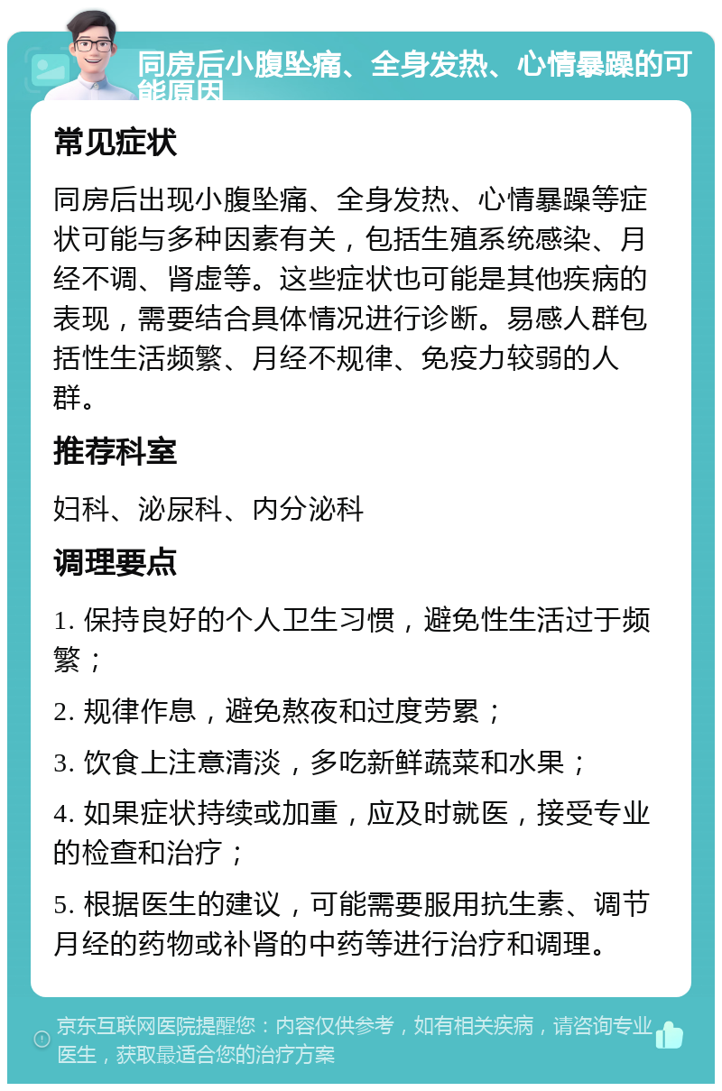 同房后小腹坠痛、全身发热、心情暴躁的可能原因 常见症状 同房后出现小腹坠痛、全身发热、心情暴躁等症状可能与多种因素有关，包括生殖系统感染、月经不调、肾虚等。这些症状也可能是其他疾病的表现，需要结合具体情况进行诊断。易感人群包括性生活频繁、月经不规律、免疫力较弱的人群。 推荐科室 妇科、泌尿科、内分泌科 调理要点 1. 保持良好的个人卫生习惯，避免性生活过于频繁； 2. 规律作息，避免熬夜和过度劳累； 3. 饮食上注意清淡，多吃新鲜蔬菜和水果； 4. 如果症状持续或加重，应及时就医，接受专业的检查和治疗； 5. 根据医生的建议，可能需要服用抗生素、调节月经的药物或补肾的中药等进行治疗和调理。