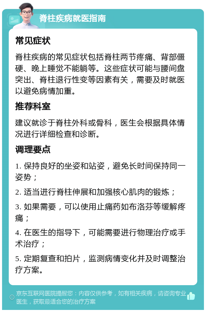 脊柱疾病就医指南 常见症状 脊柱疾病的常见症状包括脊柱两节疼痛、背部僵硬、晚上睡觉不能躺等。这些症状可能与腰间盘突出、脊柱退行性变等因素有关，需要及时就医以避免病情加重。 推荐科室 建议就诊于脊柱外科或骨科，医生会根据具体情况进行详细检查和诊断。 调理要点 1. 保持良好的坐姿和站姿，避免长时间保持同一姿势； 2. 适当进行脊柱伸展和加强核心肌肉的锻炼； 3. 如果需要，可以使用止痛药如布洛芬等缓解疼痛； 4. 在医生的指导下，可能需要进行物理治疗或手术治疗； 5. 定期复查和拍片，监测病情变化并及时调整治疗方案。