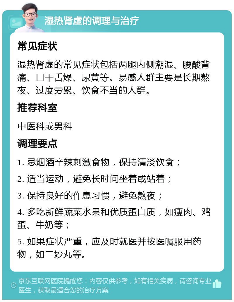 湿热肾虚的调理与治疗 常见症状 湿热肾虚的常见症状包括两腿内侧潮湿、腰酸背痛、口干舌燥、尿黄等。易感人群主要是长期熬夜、过度劳累、饮食不当的人群。 推荐科室 中医科或男科 调理要点 1. 忌烟酒辛辣刺激食物，保持清淡饮食； 2. 适当运动，避免长时间坐着或站着； 3. 保持良好的作息习惯，避免熬夜； 4. 多吃新鲜蔬菜水果和优质蛋白质，如瘦肉、鸡蛋、牛奶等； 5. 如果症状严重，应及时就医并按医嘱服用药物，如二妙丸等。