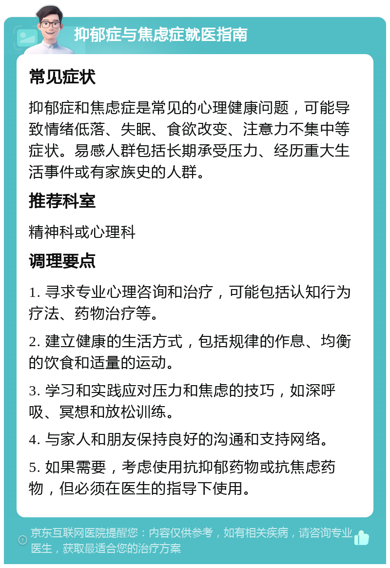 抑郁症与焦虑症就医指南 常见症状 抑郁症和焦虑症是常见的心理健康问题，可能导致情绪低落、失眠、食欲改变、注意力不集中等症状。易感人群包括长期承受压力、经历重大生活事件或有家族史的人群。 推荐科室 精神科或心理科 调理要点 1. 寻求专业心理咨询和治疗，可能包括认知行为疗法、药物治疗等。 2. 建立健康的生活方式，包括规律的作息、均衡的饮食和适量的运动。 3. 学习和实践应对压力和焦虑的技巧，如深呼吸、冥想和放松训练。 4. 与家人和朋友保持良好的沟通和支持网络。 5. 如果需要，考虑使用抗抑郁药物或抗焦虑药物，但必须在医生的指导下使用。