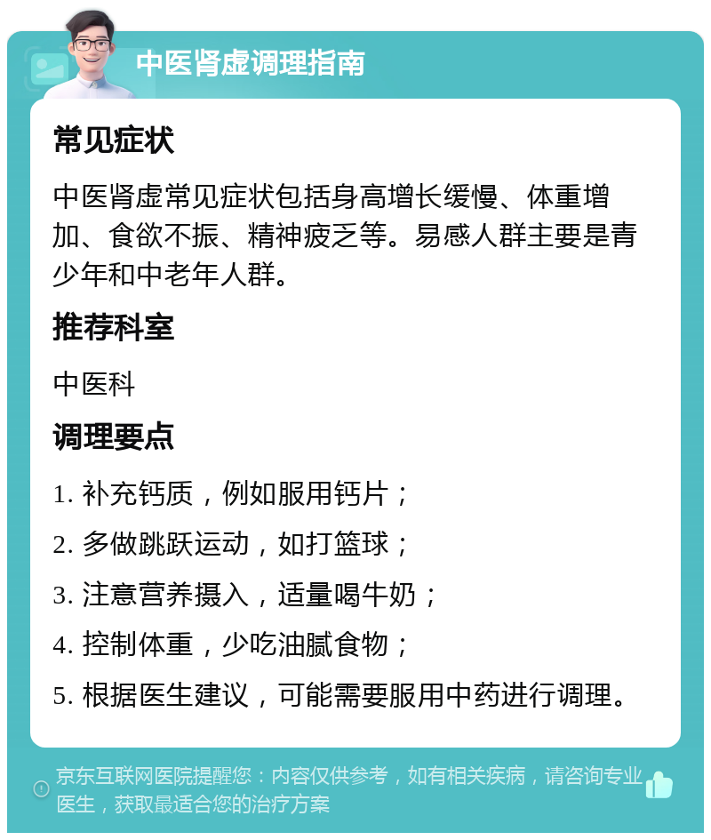 中医肾虚调理指南 常见症状 中医肾虚常见症状包括身高增长缓慢、体重增加、食欲不振、精神疲乏等。易感人群主要是青少年和中老年人群。 推荐科室 中医科 调理要点 1. 补充钙质，例如服用钙片； 2. 多做跳跃运动，如打篮球； 3. 注意营养摄入，适量喝牛奶； 4. 控制体重，少吃油腻食物； 5. 根据医生建议，可能需要服用中药进行调理。