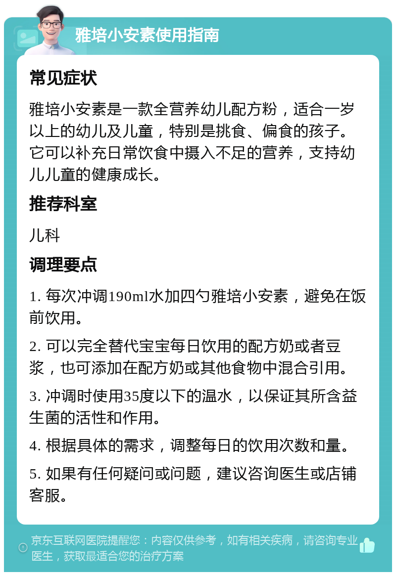 雅培小安素使用指南 常见症状 雅培小安素是一款全营养幼儿配方粉，适合一岁以上的幼儿及儿童，特别是挑食、偏食的孩子。它可以补充日常饮食中摄入不足的营养，支持幼儿儿童的健康成长。 推荐科室 儿科 调理要点 1. 每次冲调190ml水加四勺雅培小安素，避免在饭前饮用。 2. 可以完全替代宝宝每日饮用的配方奶或者豆浆，也可添加在配方奶或其他食物中混合引用。 3. 冲调时使用35度以下的温水，以保证其所含益生菌的活性和作用。 4. 根据具体的需求，调整每日的饮用次数和量。 5. 如果有任何疑问或问题，建议咨询医生或店铺客服。