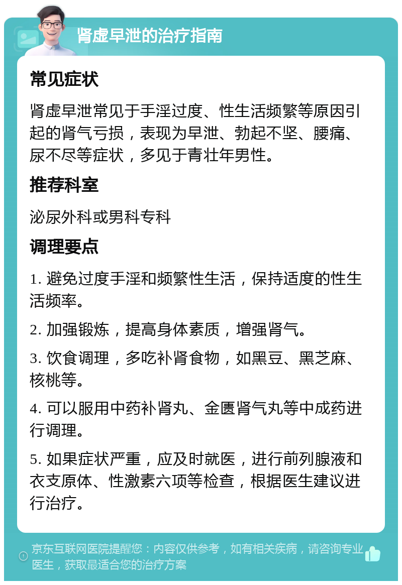 肾虚早泄的治疗指南 常见症状 肾虚早泄常见于手淫过度、性生活频繁等原因引起的肾气亏损，表现为早泄、勃起不坚、腰痛、尿不尽等症状，多见于青壮年男性。 推荐科室 泌尿外科或男科专科 调理要点 1. 避免过度手淫和频繁性生活，保持适度的性生活频率。 2. 加强锻炼，提高身体素质，增强肾气。 3. 饮食调理，多吃补肾食物，如黑豆、黑芝麻、核桃等。 4. 可以服用中药补肾丸、金匮肾气丸等中成药进行调理。 5. 如果症状严重，应及时就医，进行前列腺液和衣支原体、性激素六项等检查，根据医生建议进行治疗。