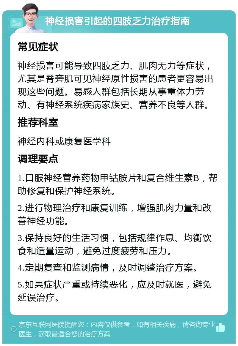 神经损害引起的四肢乏力治疗指南 常见症状 神经损害可能导致四肢乏力、肌肉无力等症状，尤其是脊旁肌可见神经原性损害的患者更容易出现这些问题。易感人群包括长期从事重体力劳动、有神经系统疾病家族史、营养不良等人群。 推荐科室 神经内科或康复医学科 调理要点 1.口服神经营养药物甲钴胺片和复合维生素B，帮助修复和保护神经系统。 2.进行物理治疗和康复训练，增强肌肉力量和改善神经功能。 3.保持良好的生活习惯，包括规律作息、均衡饮食和适量运动，避免过度疲劳和压力。 4.定期复查和监测病情，及时调整治疗方案。 5.如果症状严重或持续恶化，应及时就医，避免延误治疗。