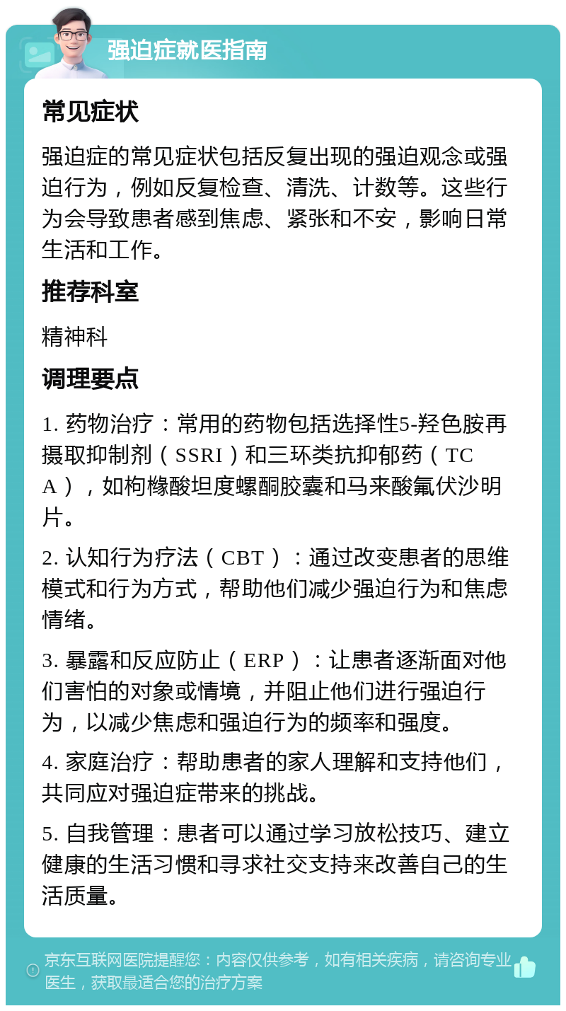 强迫症就医指南 常见症状 强迫症的常见症状包括反复出现的强迫观念或强迫行为，例如反复检查、清洗、计数等。这些行为会导致患者感到焦虑、紧张和不安，影响日常生活和工作。 推荐科室 精神科 调理要点 1. 药物治疗：常用的药物包括选择性5-羟色胺再摄取抑制剂（SSRI）和三环类抗抑郁药（TCA），如枸橼酸坦度螺酮胶囊和马来酸氟伏沙明片。 2. 认知行为疗法（CBT）：通过改变患者的思维模式和行为方式，帮助他们减少强迫行为和焦虑情绪。 3. 暴露和反应防止（ERP）：让患者逐渐面对他们害怕的对象或情境，并阻止他们进行强迫行为，以减少焦虑和强迫行为的频率和强度。 4. 家庭治疗：帮助患者的家人理解和支持他们，共同应对强迫症带来的挑战。 5. 自我管理：患者可以通过学习放松技巧、建立健康的生活习惯和寻求社交支持来改善自己的生活质量。