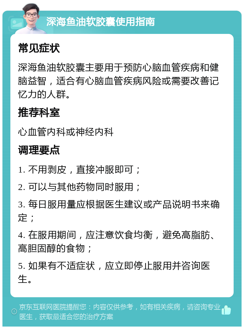 深海鱼油软胶囊使用指南 常见症状 深海鱼油软胶囊主要用于预防心脑血管疾病和健脑益智，适合有心脑血管疾病风险或需要改善记忆力的人群。 推荐科室 心血管内科或神经内科 调理要点 1. 不用剥皮，直接冲服即可； 2. 可以与其他药物同时服用； 3. 每日服用量应根据医生建议或产品说明书来确定； 4. 在服用期间，应注意饮食均衡，避免高脂肪、高胆固醇的食物； 5. 如果有不适症状，应立即停止服用并咨询医生。