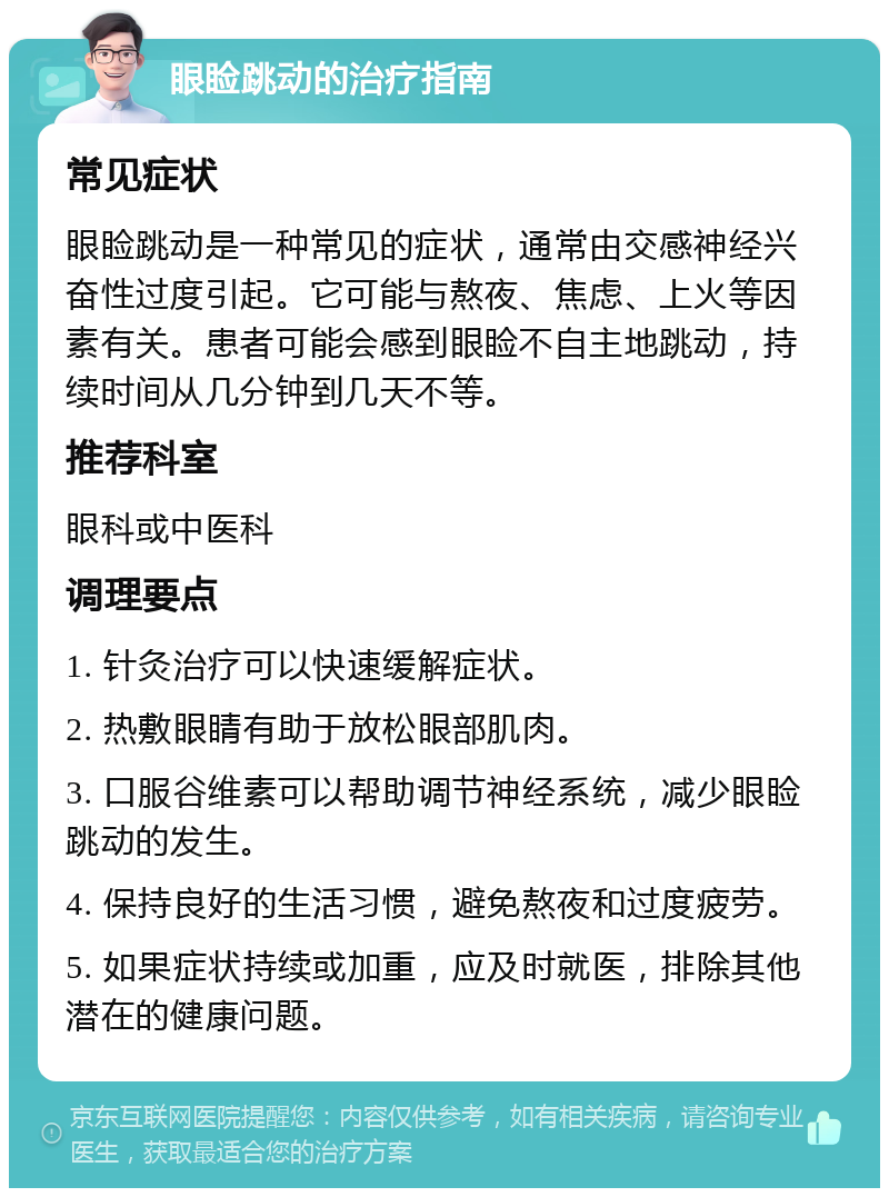 眼睑跳动的治疗指南 常见症状 眼睑跳动是一种常见的症状，通常由交感神经兴奋性过度引起。它可能与熬夜、焦虑、上火等因素有关。患者可能会感到眼睑不自主地跳动，持续时间从几分钟到几天不等。 推荐科室 眼科或中医科 调理要点 1. 针灸治疗可以快速缓解症状。 2. 热敷眼睛有助于放松眼部肌肉。 3. 口服谷维素可以帮助调节神经系统，减少眼睑跳动的发生。 4. 保持良好的生活习惯，避免熬夜和过度疲劳。 5. 如果症状持续或加重，应及时就医，排除其他潜在的健康问题。