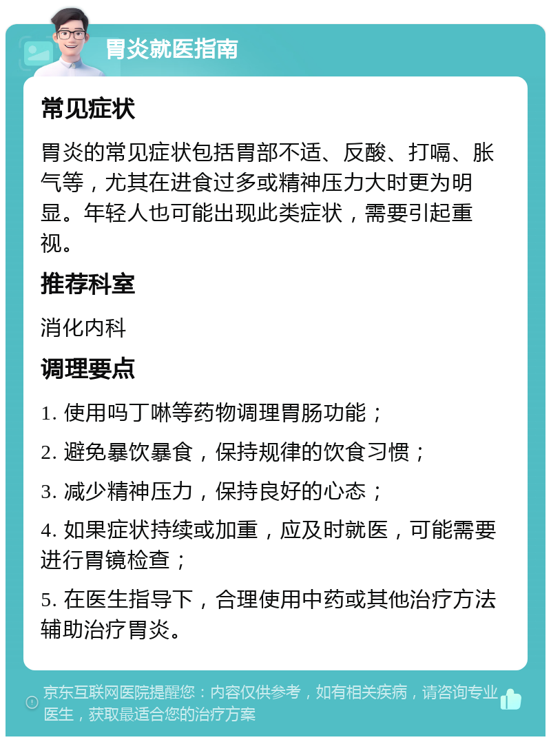 胃炎就医指南 常见症状 胃炎的常见症状包括胃部不适、反酸、打嗝、胀气等，尤其在进食过多或精神压力大时更为明显。年轻人也可能出现此类症状，需要引起重视。 推荐科室 消化内科 调理要点 1. 使用吗丁啉等药物调理胃肠功能； 2. 避免暴饮暴食，保持规律的饮食习惯； 3. 减少精神压力，保持良好的心态； 4. 如果症状持续或加重，应及时就医，可能需要进行胃镜检查； 5. 在医生指导下，合理使用中药或其他治疗方法辅助治疗胃炎。