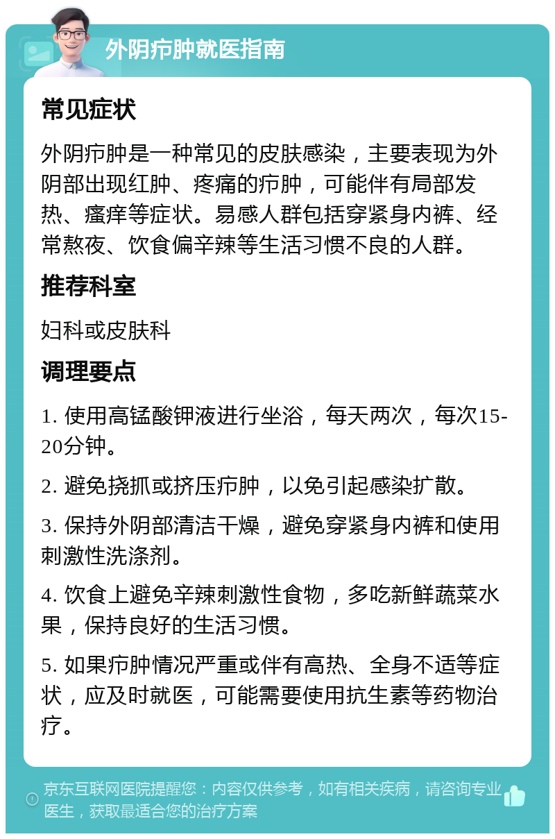 外阴疖肿就医指南 常见症状 外阴疖肿是一种常见的皮肤感染，主要表现为外阴部出现红肿、疼痛的疖肿，可能伴有局部发热、瘙痒等症状。易感人群包括穿紧身内裤、经常熬夜、饮食偏辛辣等生活习惯不良的人群。 推荐科室 妇科或皮肤科 调理要点 1. 使用高锰酸钾液进行坐浴，每天两次，每次15-20分钟。 2. 避免挠抓或挤压疖肿，以免引起感染扩散。 3. 保持外阴部清洁干燥，避免穿紧身内裤和使用刺激性洗涤剂。 4. 饮食上避免辛辣刺激性食物，多吃新鲜蔬菜水果，保持良好的生活习惯。 5. 如果疖肿情况严重或伴有高热、全身不适等症状，应及时就医，可能需要使用抗生素等药物治疗。