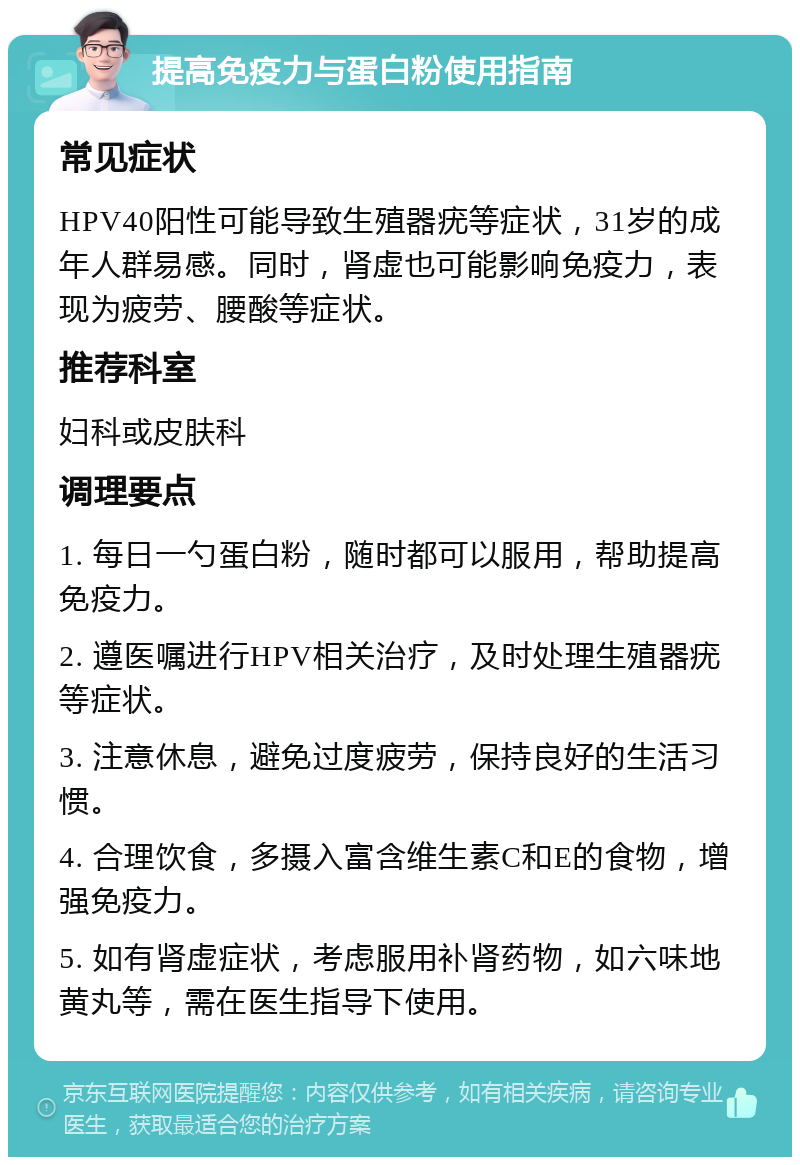 提高免疫力与蛋白粉使用指南 常见症状 HPV40阳性可能导致生殖器疣等症状，31岁的成年人群易感。同时，肾虚也可能影响免疫力，表现为疲劳、腰酸等症状。 推荐科室 妇科或皮肤科 调理要点 1. 每日一勺蛋白粉，随时都可以服用，帮助提高免疫力。 2. 遵医嘱进行HPV相关治疗，及时处理生殖器疣等症状。 3. 注意休息，避免过度疲劳，保持良好的生活习惯。 4. 合理饮食，多摄入富含维生素C和E的食物，增强免疫力。 5. 如有肾虚症状，考虑服用补肾药物，如六味地黄丸等，需在医生指导下使用。