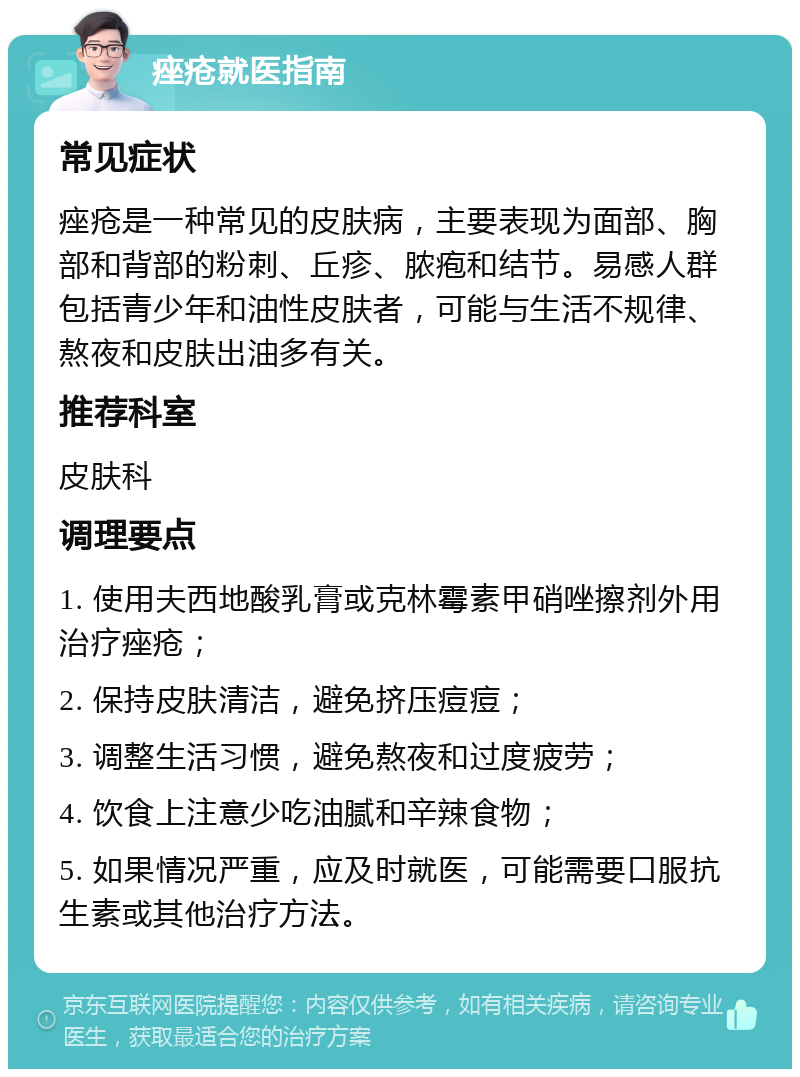 痤疮就医指南 常见症状 痤疮是一种常见的皮肤病，主要表现为面部、胸部和背部的粉刺、丘疹、脓疱和结节。易感人群包括青少年和油性皮肤者，可能与生活不规律、熬夜和皮肤出油多有关。 推荐科室 皮肤科 调理要点 1. 使用夫西地酸乳膏或克林霉素甲硝唑擦剂外用治疗痤疮； 2. 保持皮肤清洁，避免挤压痘痘； 3. 调整生活习惯，避免熬夜和过度疲劳； 4. 饮食上注意少吃油腻和辛辣食物； 5. 如果情况严重，应及时就医，可能需要口服抗生素或其他治疗方法。