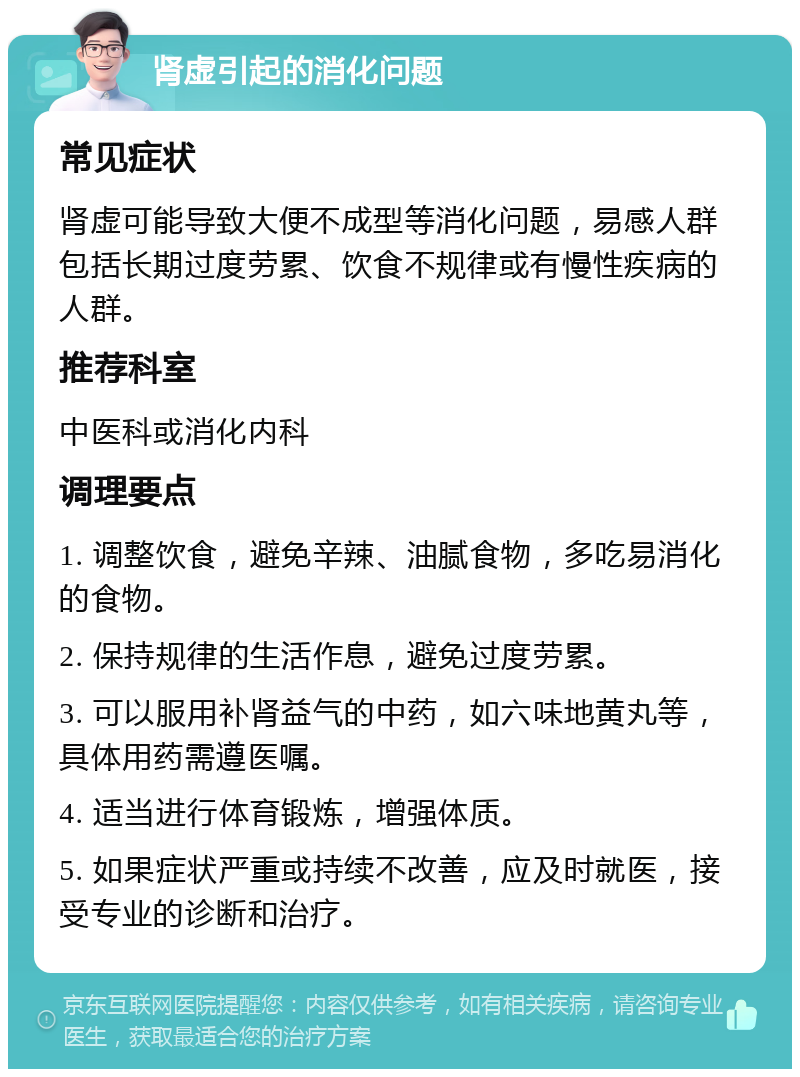 肾虚引起的消化问题 常见症状 肾虚可能导致大便不成型等消化问题，易感人群包括长期过度劳累、饮食不规律或有慢性疾病的人群。 推荐科室 中医科或消化内科 调理要点 1. 调整饮食，避免辛辣、油腻食物，多吃易消化的食物。 2. 保持规律的生活作息，避免过度劳累。 3. 可以服用补肾益气的中药，如六味地黄丸等，具体用药需遵医嘱。 4. 适当进行体育锻炼，增强体质。 5. 如果症状严重或持续不改善，应及时就医，接受专业的诊断和治疗。