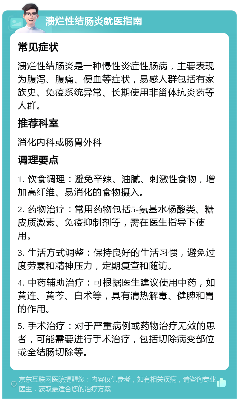 溃烂性结肠炎就医指南 常见症状 溃烂性结肠炎是一种慢性炎症性肠病，主要表现为腹泻、腹痛、便血等症状，易感人群包括有家族史、免疫系统异常、长期使用非甾体抗炎药等人群。 推荐科室 消化内科或肠胃外科 调理要点 1. 饮食调理：避免辛辣、油腻、刺激性食物，增加高纤维、易消化的食物摄入。 2. 药物治疗：常用药物包括5-氨基水杨酸类、糖皮质激素、免疫抑制剂等，需在医生指导下使用。 3. 生活方式调整：保持良好的生活习惯，避免过度劳累和精神压力，定期复查和随访。 4. 中药辅助治疗：可根据医生建议使用中药，如黄连、黄芩、白术等，具有清热解毒、健脾和胃的作用。 5. 手术治疗：对于严重病例或药物治疗无效的患者，可能需要进行手术治疗，包括切除病变部位或全结肠切除等。