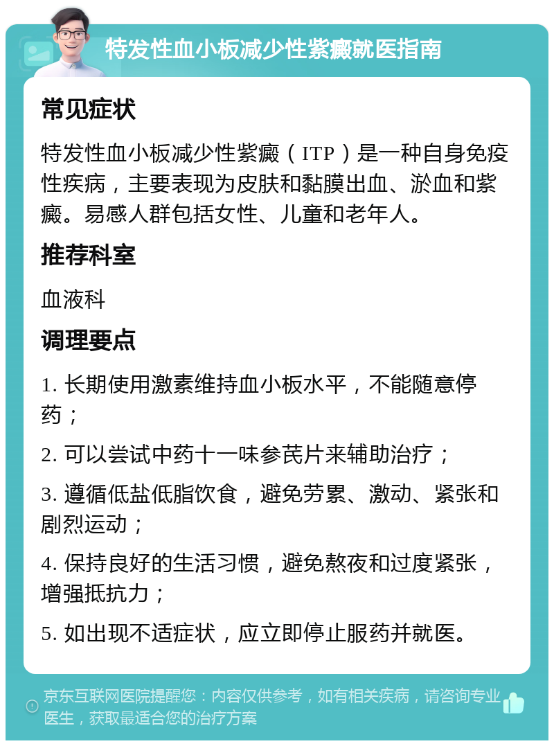 特发性血小板减少性紫癜就医指南 常见症状 特发性血小板减少性紫癜（ITP）是一种自身免疫性疾病，主要表现为皮肤和黏膜出血、淤血和紫癜。易感人群包括女性、儿童和老年人。 推荐科室 血液科 调理要点 1. 长期使用激素维持血小板水平，不能随意停药； 2. 可以尝试中药十一味参芪片来辅助治疗； 3. 遵循低盐低脂饮食，避免劳累、激动、紧张和剧烈运动； 4. 保持良好的生活习惯，避免熬夜和过度紧张，增强抵抗力； 5. 如出现不适症状，应立即停止服药并就医。