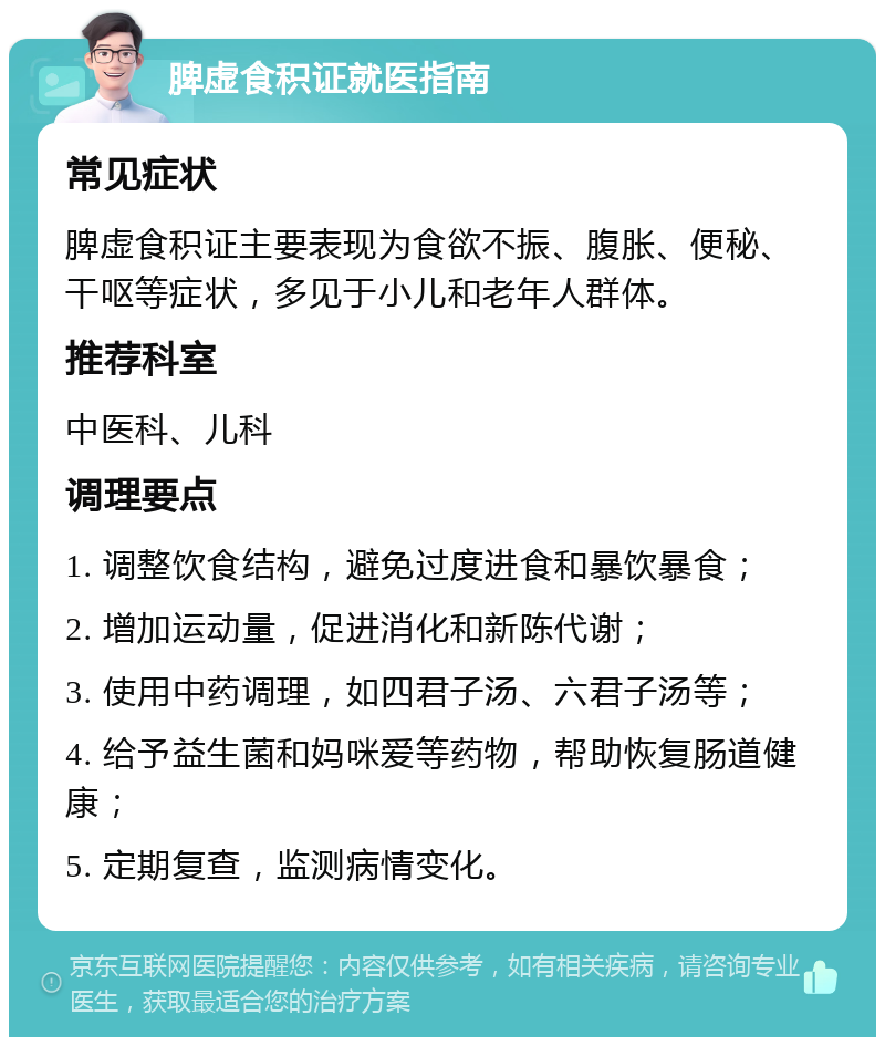 脾虚食积证就医指南 常见症状 脾虚食积证主要表现为食欲不振、腹胀、便秘、干呕等症状，多见于小儿和老年人群体。 推荐科室 中医科、儿科 调理要点 1. 调整饮食结构，避免过度进食和暴饮暴食； 2. 增加运动量，促进消化和新陈代谢； 3. 使用中药调理，如四君子汤、六君子汤等； 4. 给予益生菌和妈咪爱等药物，帮助恢复肠道健康； 5. 定期复查，监测病情变化。