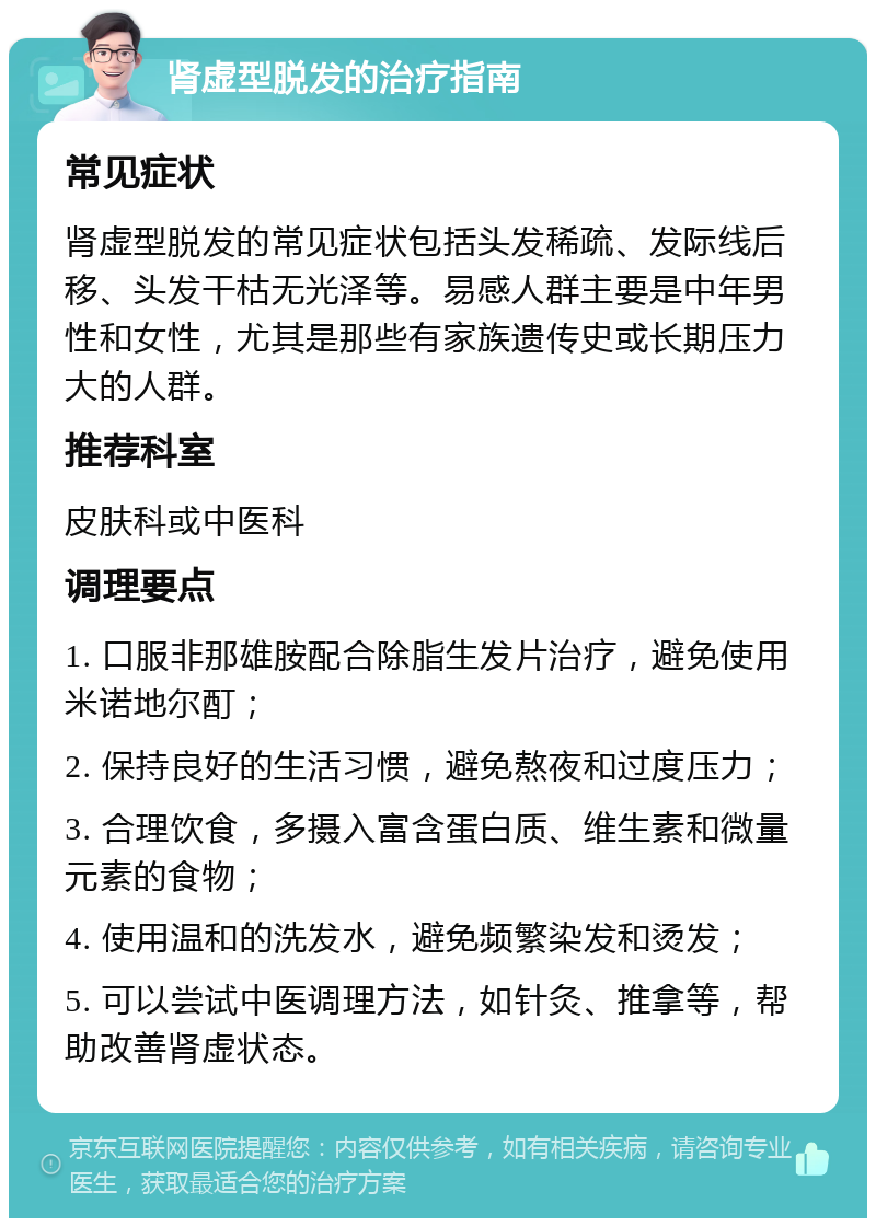 肾虚型脱发的治疗指南 常见症状 肾虚型脱发的常见症状包括头发稀疏、发际线后移、头发干枯无光泽等。易感人群主要是中年男性和女性，尤其是那些有家族遗传史或长期压力大的人群。 推荐科室 皮肤科或中医科 调理要点 1. 口服非那雄胺配合除脂生发片治疗，避免使用米诺地尔酊； 2. 保持良好的生活习惯，避免熬夜和过度压力； 3. 合理饮食，多摄入富含蛋白质、维生素和微量元素的食物； 4. 使用温和的洗发水，避免频繁染发和烫发； 5. 可以尝试中医调理方法，如针灸、推拿等，帮助改善肾虚状态。