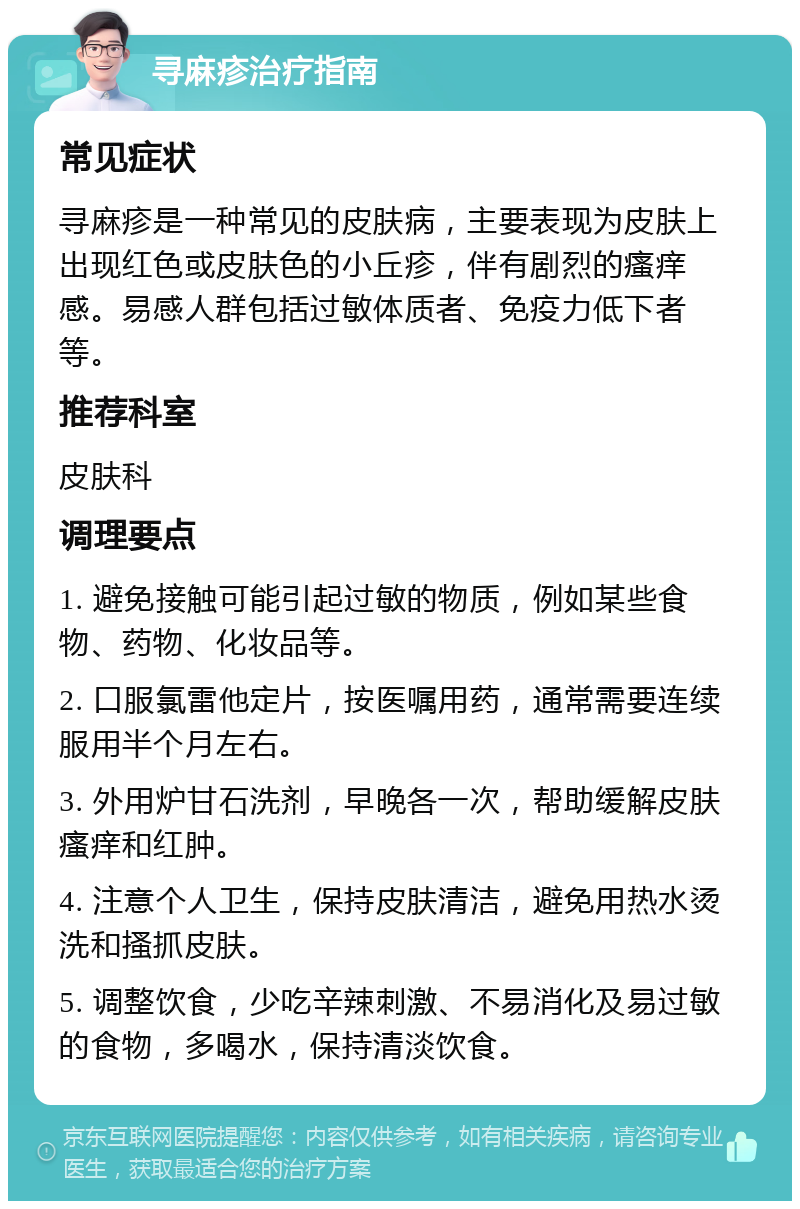 寻麻疹治疗指南 常见症状 寻麻疹是一种常见的皮肤病，主要表现为皮肤上出现红色或皮肤色的小丘疹，伴有剧烈的瘙痒感。易感人群包括过敏体质者、免疫力低下者等。 推荐科室 皮肤科 调理要点 1. 避免接触可能引起过敏的物质，例如某些食物、药物、化妆品等。 2. 口服氯雷他定片，按医嘱用药，通常需要连续服用半个月左右。 3. 外用炉甘石洗剂，早晚各一次，帮助缓解皮肤瘙痒和红肿。 4. 注意个人卫生，保持皮肤清洁，避免用热水烫洗和搔抓皮肤。 5. 调整饮食，少吃辛辣刺激、不易消化及易过敏的食物，多喝水，保持清淡饮食。