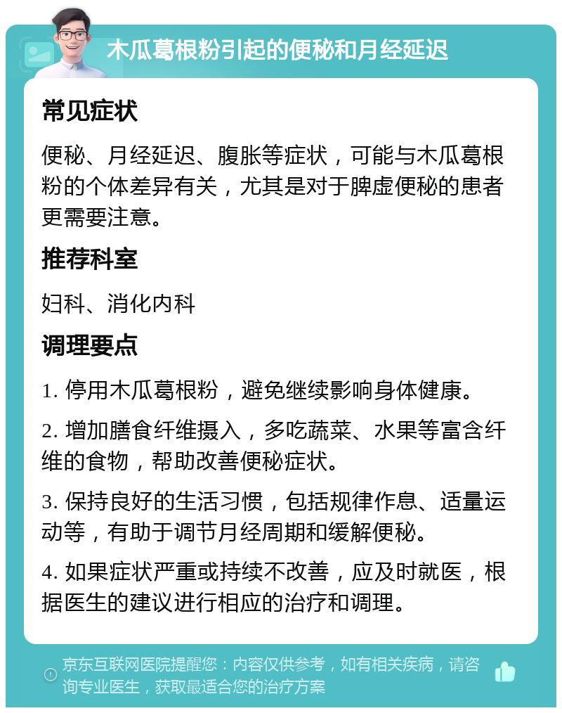 木瓜葛根粉引起的便秘和月经延迟 常见症状 便秘、月经延迟、腹胀等症状，可能与木瓜葛根粉的个体差异有关，尤其是对于脾虚便秘的患者更需要注意。 推荐科室 妇科、消化内科 调理要点 1. 停用木瓜葛根粉，避免继续影响身体健康。 2. 增加膳食纤维摄入，多吃蔬菜、水果等富含纤维的食物，帮助改善便秘症状。 3. 保持良好的生活习惯，包括规律作息、适量运动等，有助于调节月经周期和缓解便秘。 4. 如果症状严重或持续不改善，应及时就医，根据医生的建议进行相应的治疗和调理。