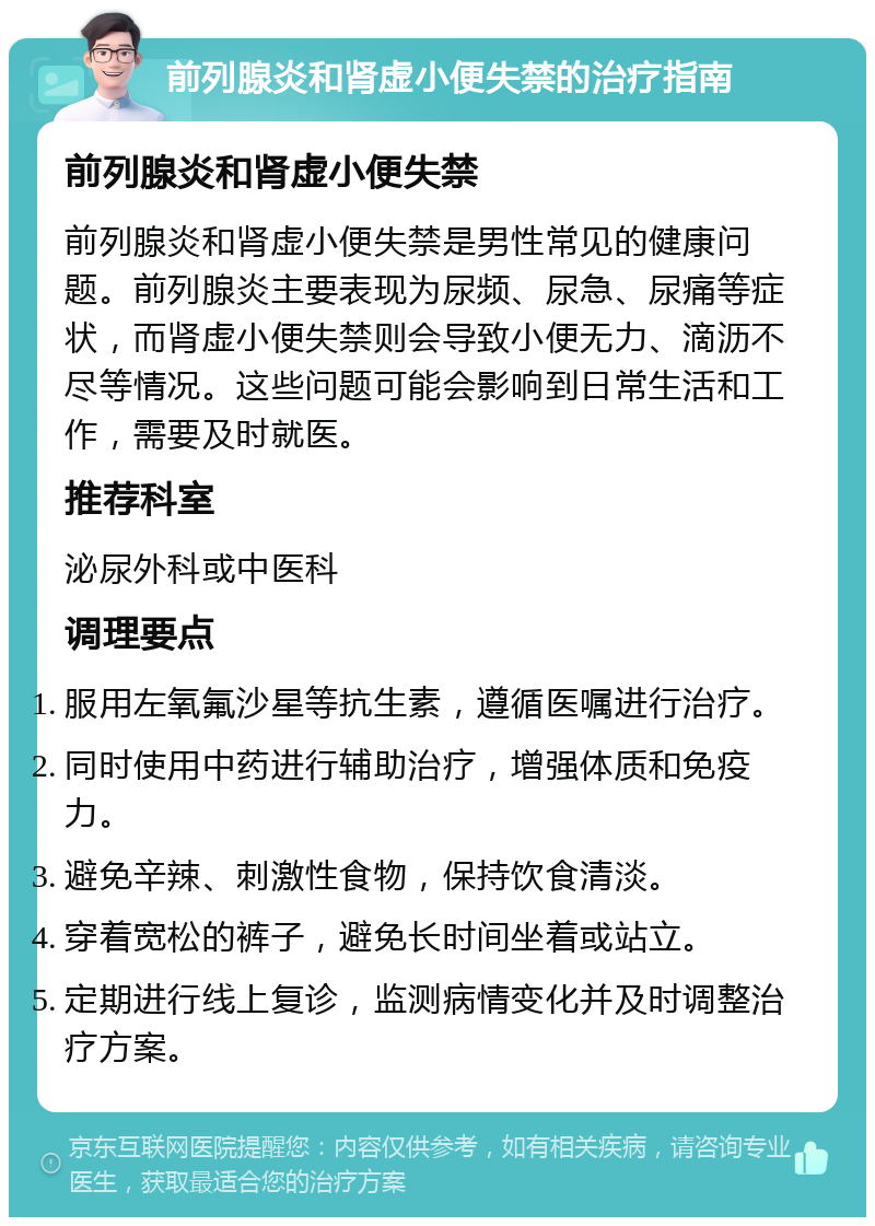 前列腺炎和肾虚小便失禁的治疗指南 前列腺炎和肾虚小便失禁 前列腺炎和肾虚小便失禁是男性常见的健康问题。前列腺炎主要表现为尿频、尿急、尿痛等症状，而肾虚小便失禁则会导致小便无力、滴沥不尽等情况。这些问题可能会影响到日常生活和工作，需要及时就医。 推荐科室 泌尿外科或中医科 调理要点 服用左氧氟沙星等抗生素，遵循医嘱进行治疗。 同时使用中药进行辅助治疗，增强体质和免疫力。 避免辛辣、刺激性食物，保持饮食清淡。 穿着宽松的裤子，避免长时间坐着或站立。 定期进行线上复诊，监测病情变化并及时调整治疗方案。