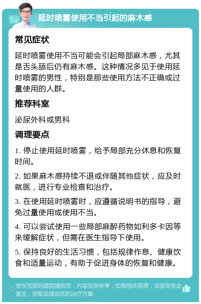 延时喷雾使用不当引起的麻木感 常见症状 延时喷雾使用不当可能会引起局部麻木感，尤其是舌头舔后仍有麻木感。这种情况多见于使用延时喷雾的男性，特别是那些使用方法不正确或过量使用的人群。 推荐科室 泌尿外科或男科 调理要点 1. 停止使用延时喷雾，给予局部充分休息和恢复时间。 2. 如果麻木感持续不退或伴随其他症状，应及时就医，进行专业检查和治疗。 3. 在使用延时喷雾时，应遵循说明书的指导，避免过量使用或使用不当。 4. 可以尝试使用一些局部麻醉药物如利多卡因等来缓解症状，但需在医生指导下使用。 5. 保持良好的生活习惯，包括规律作息、健康饮食和适量运动，有助于促进身体的恢复和健康。