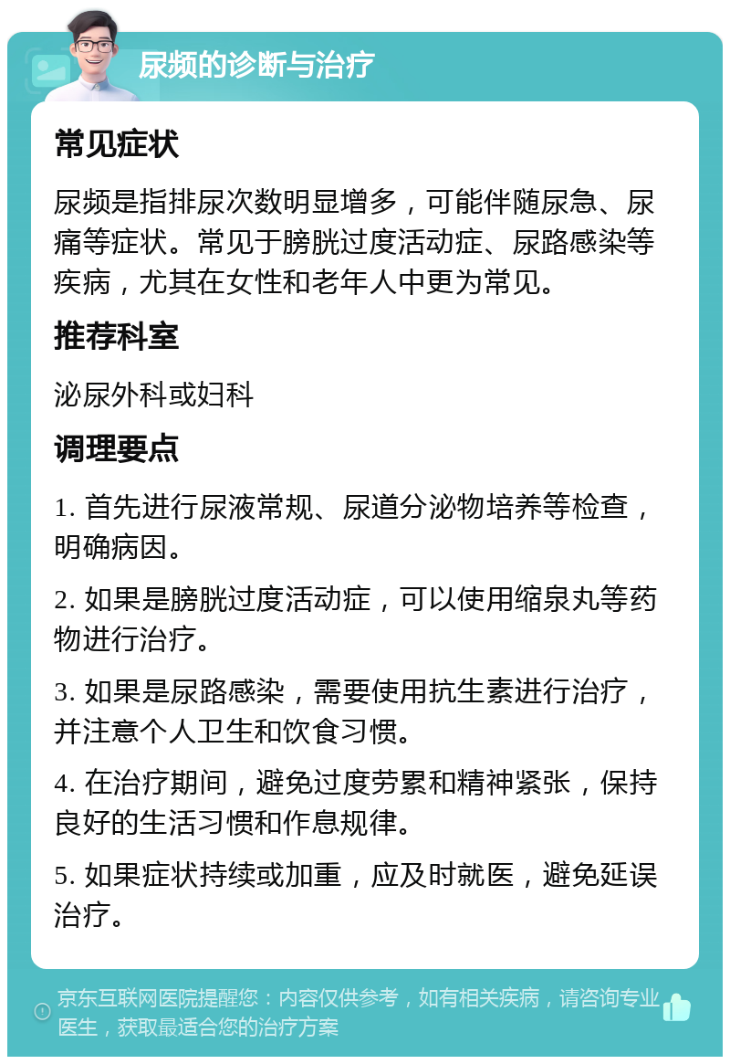 尿频的诊断与治疗 常见症状 尿频是指排尿次数明显增多，可能伴随尿急、尿痛等症状。常见于膀胱过度活动症、尿路感染等疾病，尤其在女性和老年人中更为常见。 推荐科室 泌尿外科或妇科 调理要点 1. 首先进行尿液常规、尿道分泌物培养等检查，明确病因。 2. 如果是膀胱过度活动症，可以使用缩泉丸等药物进行治疗。 3. 如果是尿路感染，需要使用抗生素进行治疗，并注意个人卫生和饮食习惯。 4. 在治疗期间，避免过度劳累和精神紧张，保持良好的生活习惯和作息规律。 5. 如果症状持续或加重，应及时就医，避免延误治疗。