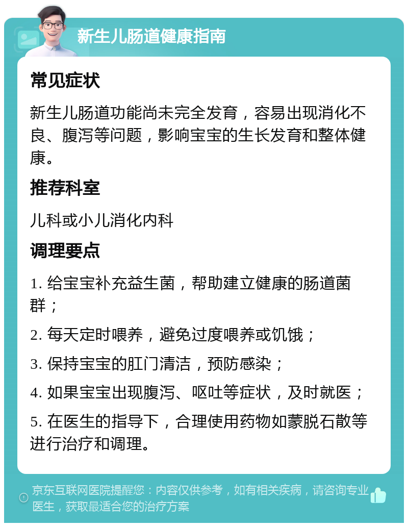 新生儿肠道健康指南 常见症状 新生儿肠道功能尚未完全发育，容易出现消化不良、腹泻等问题，影响宝宝的生长发育和整体健康。 推荐科室 儿科或小儿消化内科 调理要点 1. 给宝宝补充益生菌，帮助建立健康的肠道菌群； 2. 每天定时喂养，避免过度喂养或饥饿； 3. 保持宝宝的肛门清洁，预防感染； 4. 如果宝宝出现腹泻、呕吐等症状，及时就医； 5. 在医生的指导下，合理使用药物如蒙脱石散等进行治疗和调理。