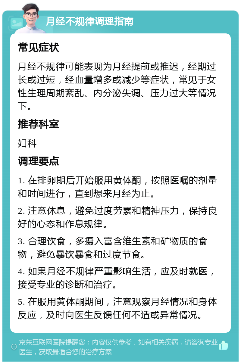 月经不规律调理指南 常见症状 月经不规律可能表现为月经提前或推迟，经期过长或过短，经血量增多或减少等症状，常见于女性生理周期紊乱、内分泌失调、压力过大等情况下。 推荐科室 妇科 调理要点 1. 在排卵期后开始服用黄体酮，按照医嘱的剂量和时间进行，直到想来月经为止。 2. 注意休息，避免过度劳累和精神压力，保持良好的心态和作息规律。 3. 合理饮食，多摄入富含维生素和矿物质的食物，避免暴饮暴食和过度节食。 4. 如果月经不规律严重影响生活，应及时就医，接受专业的诊断和治疗。 5. 在服用黄体酮期间，注意观察月经情况和身体反应，及时向医生反馈任何不适或异常情况。