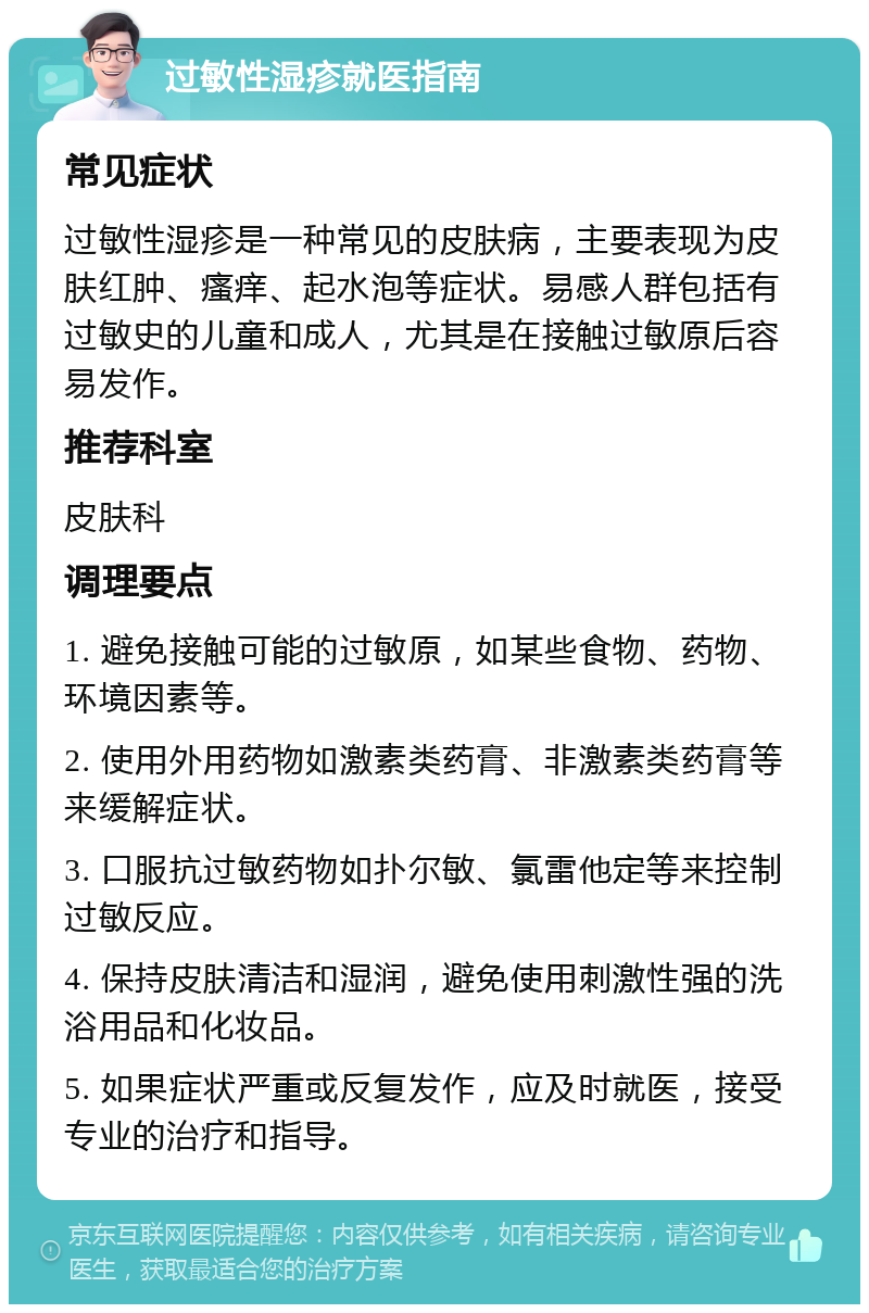 过敏性湿疹就医指南 常见症状 过敏性湿疹是一种常见的皮肤病，主要表现为皮肤红肿、瘙痒、起水泡等症状。易感人群包括有过敏史的儿童和成人，尤其是在接触过敏原后容易发作。 推荐科室 皮肤科 调理要点 1. 避免接触可能的过敏原，如某些食物、药物、环境因素等。 2. 使用外用药物如激素类药膏、非激素类药膏等来缓解症状。 3. 口服抗过敏药物如扑尔敏、氯雷他定等来控制过敏反应。 4. 保持皮肤清洁和湿润，避免使用刺激性强的洗浴用品和化妆品。 5. 如果症状严重或反复发作，应及时就医，接受专业的治疗和指导。