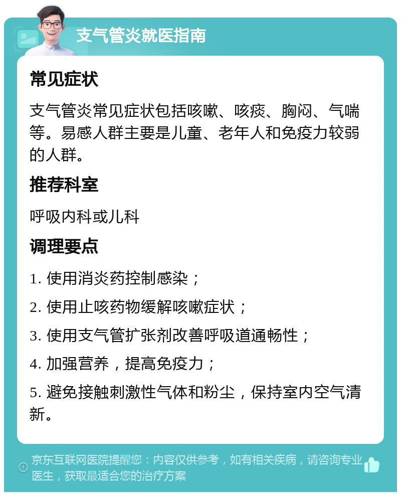 支气管炎就医指南 常见症状 支气管炎常见症状包括咳嗽、咳痰、胸闷、气喘等。易感人群主要是儿童、老年人和免疫力较弱的人群。 推荐科室 呼吸内科或儿科 调理要点 1. 使用消炎药控制感染； 2. 使用止咳药物缓解咳嗽症状； 3. 使用支气管扩张剂改善呼吸道通畅性； 4. 加强营养，提高免疫力； 5. 避免接触刺激性气体和粉尘，保持室内空气清新。